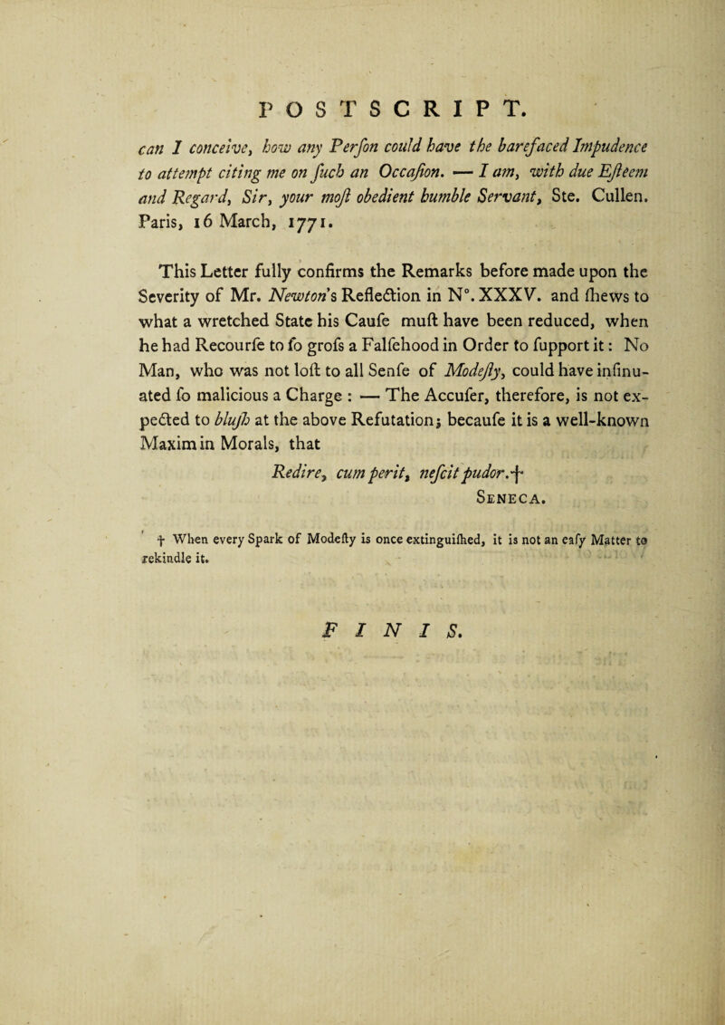 POSTSCRIPT. can 1 conceive, how any Perfon could have the barefaced Impudence to attempt citing me on fuch an Occafion. — I am, with due Efeem and Regard, Sir, your moft obedient humble Servant, Ste. Cullen. Paris, 16 March, 1771. This Letter fully confirms the Remarks before made upon the Severity of Mr. Newtons Reflection in N°.XXXV‘. and (hews to what a wretched State his Caufe muft have been reduced, when he had Recourfe to fo grofs a Falfehood in Order to fupport it: No Man, who was not loft to all Senfe of Modejly, could have infinu- ated fo malicious a Charge : — The Accufer, therefore, is not ex¬ pected to blujh at the above Refutation5 becaufe it is a well-known Maxim in Morals, that Re dire, cum per it, nefcit pudor.^ Seneca, f When every Spark of Modefty is once extinguiflied, it is not an eafy Matter t@ rekindle it. finis.