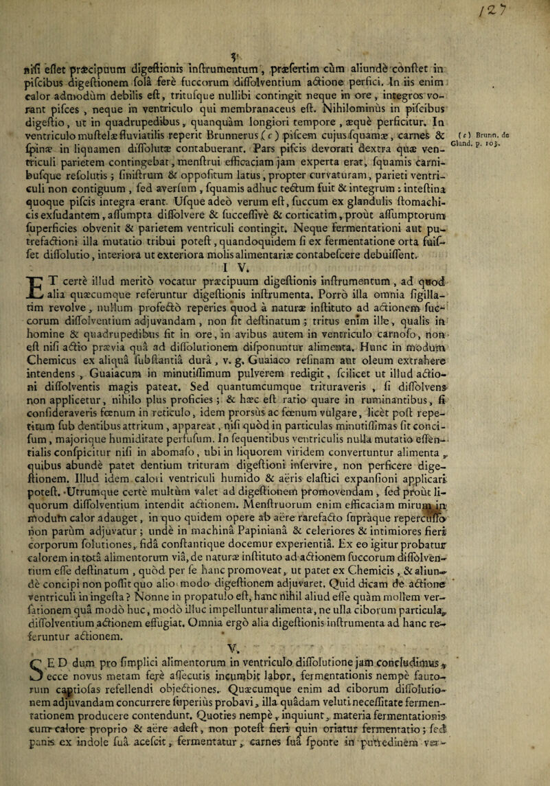 i*y ...... V ntfi eHet pr£cipuum digeftionis inftrumentum, praefertim cum aliunffaconftet in pifcibus digeftionem fola fere fuccorum diffolventium asione perfici, tn iis enim calor admodum debilis eft, tritufque nullibi contingit neque in ore , integras vo¬ rant pifces , neque in ventriculo qui membranaceus eft. Nihilominus in pifcibus digeftio, ut in quadrupedibus, quanquam longiori tempore , seque perficitur. In ventriculo muftelae fluviatilis reperit Brunnerus ( c ) pifcem cujus fquamae , carnes & £pinoe in liquamen diffolutae contabuerant. Pars pifcis devorati dextra quas ven¬ triculi parietem contingebat, menftrui efficaciam jam experta erat, fquamis carni- bufique refolutis; finiftrum & oppofitum latus, propter curvaturam, parieti ventri¬ culi non contiguum , fed averfum , fquamis adhuc tedum fuit & integrum ; inteftina quoque pifcis integra erant Ufque adeo verum eft, fuccum ex glandulis ftomaehi- eis exfudantem, affiumpta diffolvere & fucceffive & corticatim, prout affumptoruro fuperficies obvenit & parietem ventriculi contingit. Neque fermentationi aut pu¬ trefactioni illa mutatio tribui poteft , quandoquidem fi ex fermentatione orta fuif- fet diffolutio, interiora ut exteriora molis alimentarias contabefcere debuiffent. I V. ET certe illud merito vocatur praecipuum digeftionis inftrumentum , ad quod alia quaecumque referuntur digeftionis inftrumenta. Porro illa omnia figilla- tim revolve, nullum profedo reperies quod a naturae inftituto ad actionem fuc- eorum diffolventium adjuvandam , non fit deftinatum; tritus enim ille, qualis iti homine & quadrupedibus fit in ore, in avibus autem in ventriculo carnofo, non eft nifi adio praevia qua ad diffiolutionem difponuntur alimenta. Hunc in modum Chemicus ex aliqua fubftantia dura , v. g. Guaiaco relinam aut oleum extrahere intendens , Guaiacum in minutiffimum pulverem redigit, fcilicet ut illud adio- ni dilfolventis magis pateat. Sed quantumcumque trituraveris , fi diffolvens- non applicetur, nihilo plus proficies; & haec eft ratio quare in ruminantibus, fi confideraveris fanum in reticulo, idem prorsus ac fanum vulgare, licet poft repe¬ titum fub dentibus attritum , appareat, nifi quod in particulas minutiffimas fit conci- fum, majorique humiditate perfufum. In fequentibus ventriculis nulla mutatio effen- tialis confpicitur nifi in abomafo, ubi in liquorem viridem convertuntur alimenta quibus abunde patet dentium trituram digeftioni infervire, non perficere dige¬ ftionem. Illud idem calori ventriculi humido & aeris elaftici expanfioni applicari poteft. -Utrumque certe multum valet ad digeftionem promovendam , fed prout li¬ quorum diffolventium intendit adionem. Menftruorum enim efficaciam mirum m> modutn calor adauget, in quo quidem opere ab aere rarefado fnpraque reperciiftb non parum adjuvatur ; unde in machina Papiniana & celeriores & intimiores fieri corporum folutiones, fida conftantique docemur experientia. Ex eo igitur probatur calorem in tota alimentorum via, de naturae inftituto ad adionem fuccorum difiblven- tium effie deftinatum , quod per fe hanc promoveat, ut patet ex Chemicis, dtaliun» de concipi non poffit quo alio modo digeftionem adjuvaret. Quid dicam de adione ventriculi in ingefta ? Nonne in propatulo eft, hanc nihil aliud effie quam mollem ver- fationem qua modo huc, modo illuc impelluntur alimenta, ne ulla ciborum particula^ diffolventium adionem effugiat. Omnia ergo alia digeftionis inftrumenta ad hanc re¬ feruntur adionem. % SE D dum pro fimplici alimentorum in ventriculo diffiolutione jam concludimus * ecce novus metam fe,re affiecutis incumbit labor, fermentationis nempe fauto¬ rum captiofas refellendi objediones.. Quascumque enim ad ciborum diffiolutio¬ nem adjuvandam concurrere ffiperius probavi, illa quadam velutineceffitate fermen- tationem producere contendunt. Quoties nempe , inquiunt, materia fermentationis- cum-calore proprio & aere adeft, non poteft fieri quin oriatur fiermematio; feci panis ex indole fua. aeefeit, fermentatur, carnes fua fponte in putVedioera vsr^ ( c ) Brunn. de Gland. p. 103.