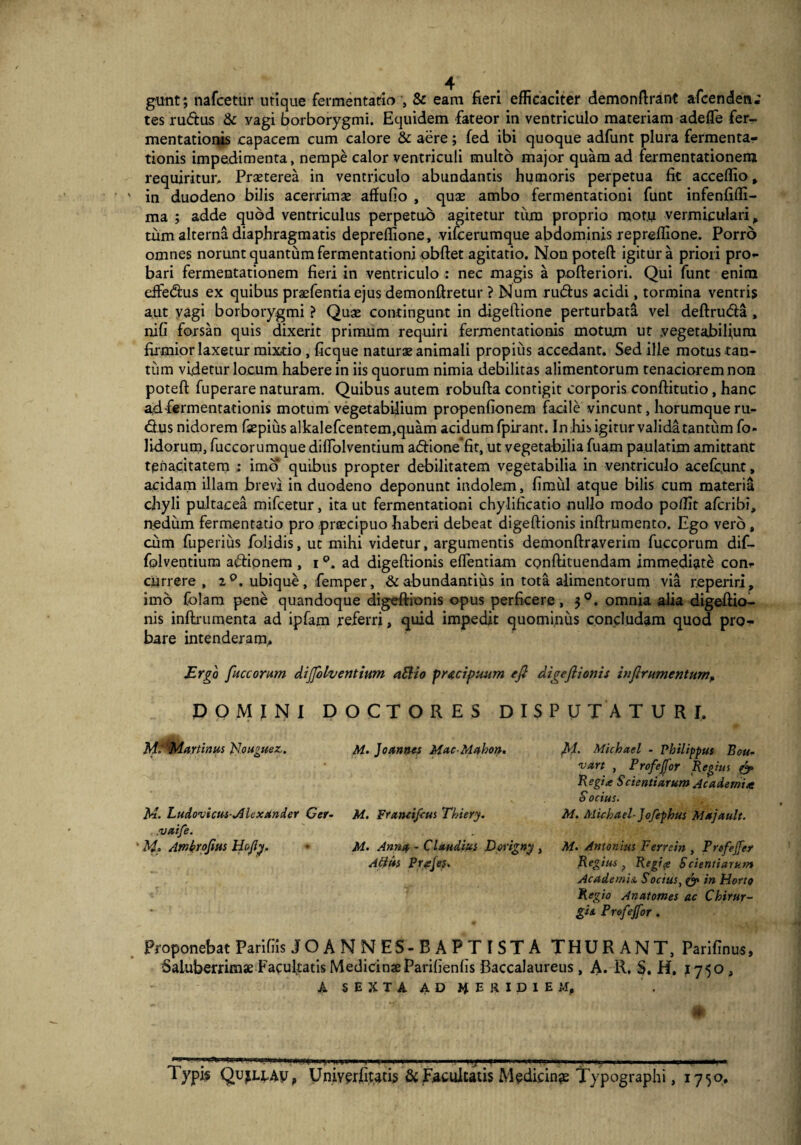 gunt; nafcetur utique fermentacio , & eam fieri efficaciter demonftrant afcendea; tes rudus & vagi borborygmi. Equidem fateor in ventriculo materiam adefle fer- mentationis capacem cum calore & aere; fed ibi quoque adfunt plura fermenta- tionis impedimenta, nempe calor ventriculi multo major quam ad fermentationem requiritur. Praeterea in ventriculo abundantis humoris perpetua fit acceffio, in duodeno bilis acerrimae affufio , quae ambo fermentationi funt infenfiffi- ma ; adde quod ventriculus perpetuo agitetur tum proprio raot.u vermiculari, tum alterna diaphragmatis depreffione, vifcerumque abdominis repreflione. Porro omnes norunt quantum fermentationi obftet agitatio. Non poteft igitur a priori pro¬ bari fermentationem fieri in ventriculo : nec magis a pofteriori. Qui funt enim eifedus ex quibus praefentia ejus demonftretur ? Num rudus acidi, tormina ventris aut vagi borborygmi ? Quae contingunt in digeftione perturbata vel deftruda , nifi forsan quis dixerit primum requiri fermentationis motum ut .vegetabilium firmior laxetur mixtio , ficque naturae animali propius accedant. Sed ille motus tan¬ tum videtur locum habere in iis quorum nimia debilitas alimentorum tenaciorem non poteft fuperare naturam. Quibus autem robufta contigit corporis conftitutio, hanc ad fermentationis motum vegetabilium propenfionem facile vincunt, horumque ru¬ dus nidorem fsepius alkalefcentem.quam acidum fpirant. In.his igitur valida tantum fo- lidorum, fuccorumque diflolventium adione fit, ut vegetabilia fuam paulatim amittant tenacitatem : imo quibus propter debilitatem vegetabilia in ventriculo acefcunt, acidam illam brevi in duodeno deponunt indolem, fimul atque bilis cum materia chyli pultacea mifcetur, ita ut fermentationi chylificatio nullo modo poflit afcribi, nedum fermentatio pro praecipuo haberi debeat digeftionis inftrumento. Ego vero, cum fuperius folidis, ut mihi videtur, argumentis demonftraverim fuccorum dif- folventium adionem , i ad digeftionis eflentiam conftituendam immediate con¬ currere , 2°. ubique, femper, & abundantius in tota alimentorum via r.eperiri , imo Colam pene quandoque digeftionis opus perficere, omnia alia digeftio¬ nis inftrumenta ad ipfam referri, quid impedit quominus concludam quod pro¬ bare intenderam. Ergo fuccorum diffolventium a Elio prtcipuum eft digeftionis inftrumentum, DOMINI DOCTORES DISPUTATURI, M. Martinus RJouguez. M. Joannes Mac-Mahon. ftl. Michael - Philippus Bou- 'vart , ProfeJJor Regius & Regia Scientiarum Academi* S ocius. M. Ludovicus-jHexstnder Cer- M. Frantifcus Thiery. M. Michael-Jofephus Majault. .vaife. ' M. Amkrofius Ho/ly. ■ M. Anna - Claudius Dorigny , M. Antonius Ferrein , Profejfer Atius Prajes. Regius f Regip Scientiarum Academia, S ocius, de in Horto Regio Anatomes ac Chirur¬ gis, Profejfor. Proponebat Parifiis JOANNES-BA PT ISTA THURANT, Parifinus, Saluberrimae Facultatis MedicinaeParilienfis Baccalaureus , A. R, §, H. 1750 , A SEXTA AD PRIDIEM, Typfi QujLtAy, Univerfitatis & Facultatis Medicinae Typographi, 175o.