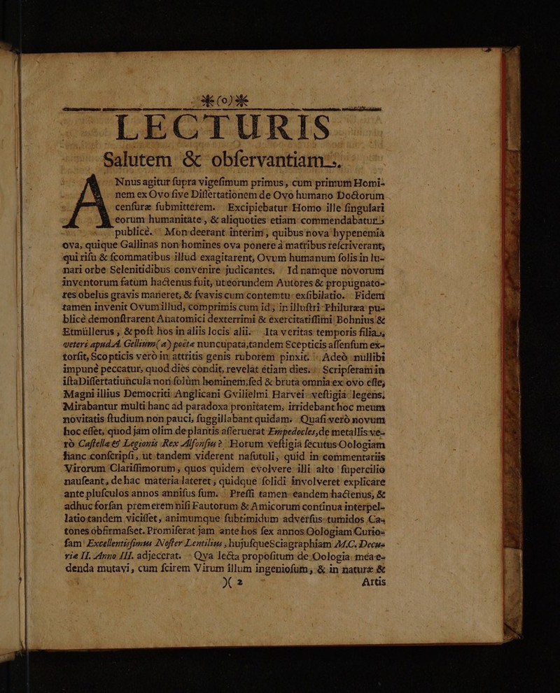 3E oO3K CORR v T RE RIS Salutem &amp; obfervantiam... Nnus agitur fupra vigefimum primus, cum primum Hotni- nem ex Ovo five Diflertationem de Ovo himano Doctorum cenfürz fubmittétem. —Excipiebatur Homo ille fingulari eorum humanitate , &amp; aliquoties etiam: commendabatur.5 publicé.:: Mon deerant interim, quibus nova hypenemia ova, quique Gallinas non'homines ova ponete à matribus refcriverant; qui rifu &amp; fcommatibus illud exagitarent, Ovum humanum folis in lu- nari orbe Selenitidibus convénire judicantes, / Id namque novorum inventorum fatum hactenus fuit, uteorundem Autores &amp; propugnato- tes obelus gravis maneret, &amp; fvavis cum contemtu- exfibilatio. Fidem tamen invenit Ovumillud, comprimis cum id; in illuftri-Philurza pu- blicé demonftrarent Anatomici dexterrimi &amp; éxercitatiffimi Bohnius &amp; &amp;tmüllerus ; &amp; poft hos inaliislocis alii. Ita veritas temporis filias, ueteri apud A. Gellsum( 4) pote nuncupata,tandem Scepticis affenfum ex- torfit, Scopticis veró in attritis genis ruborem pinxit. ^ Adeó nullibi impuné peccatur, quod dies condit, revelat étiam dies... Scripferamiin iftaDiffertatiuncula nor folüm heminerm;fed &amp; bruta omnia ex ovo efle; Magni illius Democriti: Anglicani Gvilielmi Harvei- veftigia legens, Mirabantur multi banc ad paradoxa pronitatem; itridebanthoc meum novitatis ftudium non pauci, fuggillabant quidam. Quafi veró novum hoc effet; quod jam olim de plantis afferuerat Ezzpedocles,de metallis-ve-. 1o Caffella €9 Legionis Rex Alfonfus? Horum veftigia fecutusOologiam hanc confcripfi , ut. tandem viderent nafutuli, quid in: commentariis Virorum Clariffimorum , quos quidem. evolvere: illi alto ' füpetcilio naufeant, dehac materia lateret, quidque folidi involveret explicare ante plufculos annos annifus fum. | Preffi tamen- eandem hactenus, &amp; adhuc forfan premeremnifi Fautorutn &amp; Amicorum continua interpel- latiotandem viciffet, animumque fübtimidum advet(us-tumidos Cas tones obfirmafset. Promiferat jam antefos fex annos Oológiam Curios fam ' Excellentisfrmwus ANoffer Lentilim ,hujufqueSciagraphiam 74.C. Decus vie II. nuo III. adjeccrat.. - Qva lecta propofitum de Oologia: meéa-e- denda mutavi, cum fcirem Virum illum ingeniofum;-&amp; in nature &amp; 3(.2 Arüs  ^ E aue | bosch UT M cerne ce iR akt