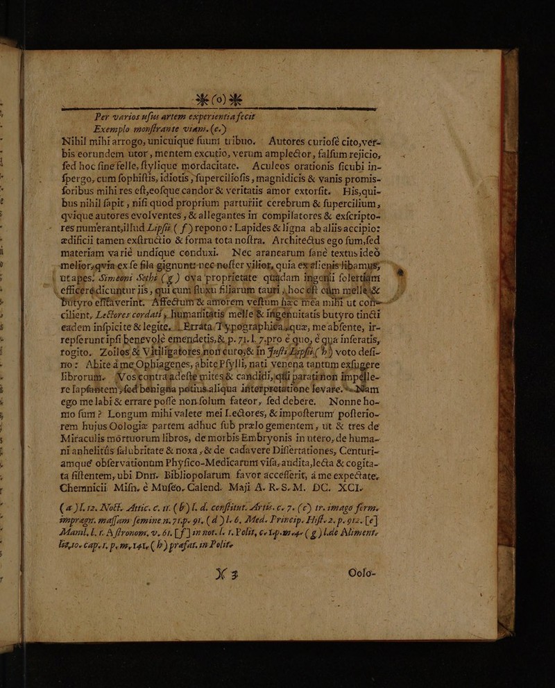 ee— v 3X (o) 3 Per varios ufus artem experientia fecit Exemplo monffrante vian.(e2) Nibil mibi arrogo, unicuique fuuni tribuo. : Autores curiofé cito,vet- bis eorundem utor , mentem excutio, verum amplector, falfum rejicio, fed hoc finefelle, flylique mordacitate. Aculeos orationis ficubi in- fpergo, cum fophiftis, idiotis fuperciliofi iS ; rmagnidicis &amp; vanis promis- foribus mihi res eft eofque cápdór &amp; veritatis amor extorfit. Hisqui- bus nihil fapit , nifi quod proprium parturiit cerebrum &amp; fupercilium, qvique autores evolventes , &amp; allegantes im compilatores &amp; exícripto- res numerant;illud Lipfis ( f)repono: Lapides &amp; ligna abaliisaccipio: adificii tamen exflructio &amp; forma tota noflra. ArchiteQus ego fum.fed materiam varié undique conduxi — Nec aranearum fané textus ideó melior;qvia ex fe fila gienunt:-nec nefter yilier, quia exlicnisibamus; efficerédicuntur iis , qui cum fluxu filiarum tauri hoc 3 eüm melle cilient, Le&amp;orer cordati , humanmitátis melle'&amp; ii ifipenuitatís butyro tinci eadem infpicite &amp; legite, «| Erráta./Typographiea. «quz, me abfente, ir- repferunt ipfi benevole emendetis,&amp; p. 71.1. Z:pro € quo, € qua inferatis, rogito. Zoiles &amp; Vitiligatores nor cuto;&amp; in 32//; Ezpfz ( b )) voto defi- no: AbiteàmeOphiagenes, abite Pfylli, nati venena tantam exfugere Hibrorum. (Vostcontraadelte mites &amp; candidi,qii paratimon impélle- re [a pfantem (cd béhigita pétius.aliqua ifiterpretatione levare. «Nam ego melabi&amp; errare poffe norifolutn fateor, fed debere. Nonne ho- miofum? Longum mihi valete mei Lectores; &amp; impofterunr poflerio- rem hujus Oologiz partem adhuc fub przlo gementem , ut &amp; tres de Miraculis mortuorum libros, de morbis Embryonis i in utero, de huma- nianhelitüs falubritate &amp; noxa ,&amp; de. cadavere Diflertationes, Centuri- amqué obfervationam Phyfico-Medicarum vifa, audita,le&amp;a &amp; cogita- ta fiftentem,ubi Dnrr. bibliopolarum favor acceflerit, ime expectate; Chemnicii Mifn. é Mufeo. Calend. Maji A. R. S. M. DC. XCI. (4L 12. INoEL.. Mtic. c. ir. (E) I. d. conffitut. Mytis. c. 7. (6) tr. imago ferm. smpragm. maj[umn: [esmine n. 71.p» 91, (d ) l- 6, Med. Prinesp. Hifl. 2. p. orz. [e] AMarl, Lr. A flronom., v. 61. [f] 22 mot. l« 1. Polit, 6v 342 eae (.g ) de Miment, B, CAD. T, P. HA, YAT ( b) prafat. 15 Peolite X3 Oolo- TE A E i 2 e AME me —— VEM. - gait. P J E Mir. Pru afta —