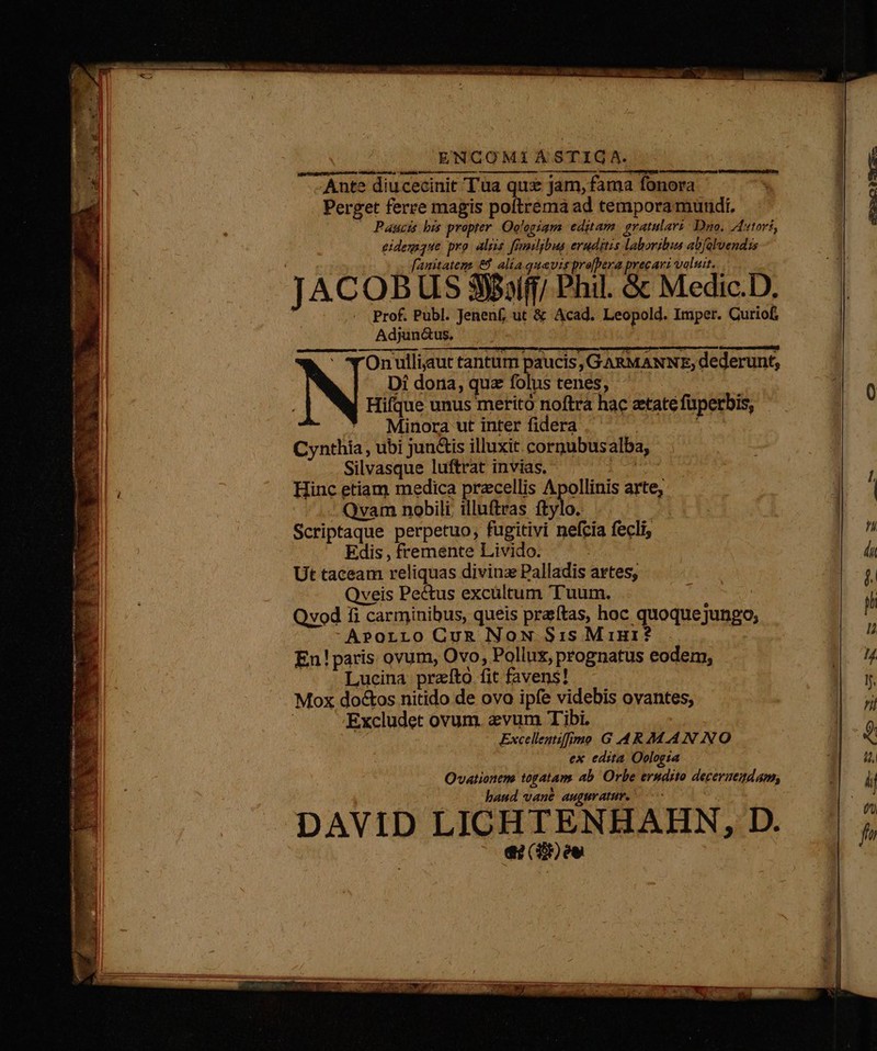 Ante diucecinit Tua qux jam, fama fonora Perget ferre magis poítrema ad temporamundi. . Paucts bis propter. Oologiam editam. gratulari: Duo, Autori, eidegsgue prp. aliis fimelgbus eruditis laboribus abfolvendis fanitaten 83 alia quevispro[bera precari voluit. JACOBUS 36:ff; Phil. &amp; Medic.D, Prof. Publ. Jenenf, ut &amp; Acad. Leopold. Imper. Curiof. Adjun&amp;us, On ullijaut tantum paucis, GARMANNE; dederunt, Di dona, quz folus tenes, Hifque unus merito noftra hac ztaté fuperbis, Minora ut inter fidera Cynthia , ubi jun&amp;is illuxit. cornubusalba, Silvasque luftrat invias. [s Hinc etiam medica precellis Apollinis arte, Qvam nobili. illuftras ftylo. Scriptaque perpetuo, fugitivi nefcia fecli, Edis, fremente Livido. Ut taceam reliquas divinz Palladis artes, Qveis Pectus excultum Tuum. Qvod fi carminibus, queis praftas, hoc quoque] APOLLO CuR NoN Sis Maui? En!paris ovum, Ovo, Pollux, prognatus eodem, Lucina przíto fit favens! Mox doctos nitido de ovo ipfe videbis ovantes, : Excludet ovum. evum Tibi. ! Excellentiffimo G AR MANANO ex edita Oologia Ovationem togatam ab Orbe erudito deceruend am, baud vane augurattr. DAVID LICHTENHAEN, D. - HICOOT. Maece mc CR