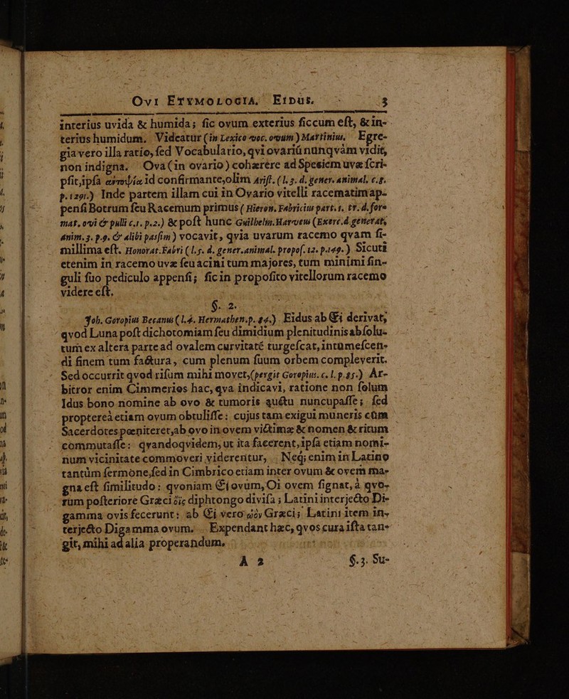 d Lnenesd Lo E interius uvida &amp; humida; fic ovum exterius ficcum eft, &amp;in- terius humidum, . Videatur (in Lexico «voc. oxyuin ) Martiniu, E gre- gia veto illa ratio, fed Vocabulatio, qvi ovariü nunqvàm vidit, non indigna. ' Ova(in ovario) coharere ad Speeicm uva fcri- pfitipfà ema id confirmante,olim aif. (1. 5. d. gener. animal. c.r. p.129.) Inde partem illam cui in Ovario vitelli racematimap- penfi Botrum feu Racemum primus ( Rieren. Fabriciu part.1. tr. d. fore nas, ovi C pulli c.1. p.2.) &amp; poft hunc Gwilbelis.Harcoew (Exere.d genevat, anim. 3. p.9. C 4libi pasfim ) vocavit, qvia uvarum tacemo qvam fi- millima eft. pHonovat.Fabri (1.5. d. gener.animal. propo[. 12. p-149- ) Sicuti etenim in racemouvz fcuacini tum majorcs, tum minimi fin- guli fuo pediculo appenfi; ficin propofito vitellorum racemo videre eft. : 30h. Getopiui Becamu ( 1.4. Hermathen.p. 24.) Eidus ab &amp;j derivat; qvod Luna poft dichotomiam feu dimidium plenitudinis abíolu- tum ex altera partead ovalem curvitaté turgeícat, intümeícers di finem tum fa&amp;tura, cum plenum fuum orbem compleverit. Sed occurrit qvod rifum mihl movet.(pergit Gorepiu. c. L. p.85.) Ár- bitror enim Cimmeries hac, qva indicavi, ratione non folum Idus bono nomine ab ovo &amp; tumoris auétu nuncupaffe ; . fed proptereà etiam ovum obtuliffe: cujus tam exigui muneris cüm ^ | Sacerdotespeeniteretab ovo in.ovem victimz &amp; nomen &amp; ritum commutaffe:: qvandoqvidem, ut ita facerent, ipfa etiam nomi- num vicinitate commoveri viderentur, | Neq; enim in Latino tantüm fermone,fed in Cimbrico etiam inter ovum &amp; ovem ma» gna cft fimilitudo: qvoniam ($( ovum, O1 ovem fignat, à qvo- rum pofteriore Graci ic diphtongo divifa ; Latiniinterje&amp;to Di- gamma ovis fecerunt: ab Gr vero gov Graci; Latini item 1n« terje&amp;o Digamma ovum. . Expendant hzc, qvos cura ifta tan* git, mihi x alia properandum, À 2 | 6.5. Su-