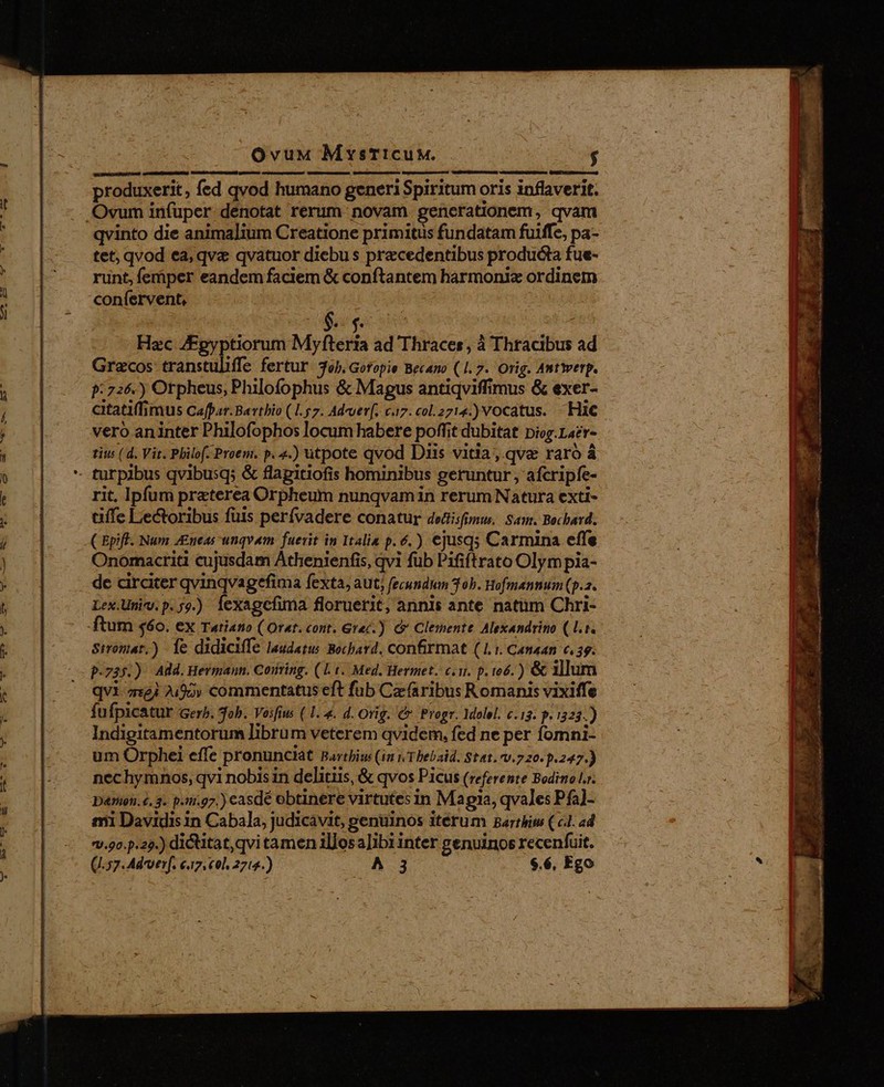 OvuM MysticuM. $ produxerit, fed qvod humano generi Spiritum oris inflaverit. .Ovum infuper denotat rerum novam. generationem, qvam qvinto die animalium Creatione primitus fundatam fuiffe, pa- tet; qvod ea, qve qvatuor diebus precedentibus producta fue- runt, femper eandem faciem &amp; conftantem harmonix ordinem confervent, | sw. 5 Hzc AEgyptiorum Myfteria ad Thraces, à Thracibus ad Grecos transtuliffe fertur job. Gofopie Becano (1. 7. Orig. Antwerp. 9:726.) Orpheus, Philofophus &amp; Magus antiqviffimus &amp; exer- citatiffimus Cafpar. Barthio (1.57. Ad-uer[. c7. col. 2714.) VOCatUs. Hic vero aninter Philofophos locum habere poffit dubitat piog.Laer- tiw (d. Vir. Philof. Proem. p. 4.) utpote qvod Diis vitia, qve raro á - turpibus qvibusq; &amp; flagitiofis hominibus geruntur , afcripfe- rit, Ipfum preterea Orpheum nunqvamin rerum Natura exti- affe Lectoribus füis perívadere conatur dedisfunw. Sam. Bochard. C Bpiff. Num 4£neas unqvam. fuerit in Italia p. 6.) ejusqs Carmina effe Onomacriti cujusdam Athenienfis, qvi fub Pififtrato Olym pia- de circiter qvinqvagefima fexta, aut, fecundum 3 ob. Hofmannum (p.. Lex.Umiv. p.59.) fexagefima floruerit, annis ante natüm Chri- ftum $60. ex Tatiano ( Orat. cont. Grac.) &amp; Clemente. Alexandrino (l.i. Stromat.) Íe didiciffe laudatus. Bochard. confirmat (1.1. Canaan c, ag. p.735.) Add.Hermann. Conring. (1.1. Med. Hermet. c.n. p. 166.) &amp; illum qVi 7:23 7.90» commentatus eft fub Cz (aribus Romanis vixiffe íÍu fpicatur Gerb. Tob. Vesfius ( 1.4. d. Orig. Cr Progr. Molel. c.13. p. i323.) Indigitamentorum librum veterem qvidem, fed ne per fomni- um Orphei effe pronunciat Barthius (in 1 Thebaid. Stat. v.720. p.247.) nechymnos, qvi nobis in delitiis, &amp; qvos Picus (referente Bodino Lr. Darin. é. 3. p.5i.g7.) casdé obtinere virtutes in Magia, qvales Pfa]- mi Davidis 1n Cabala, judicavit, genuinos itérum Bartbiw (c1. ad. vv.90.p.29.) dictitat,qvi tamen illosa]ib1 inter genuinos recenfuit.