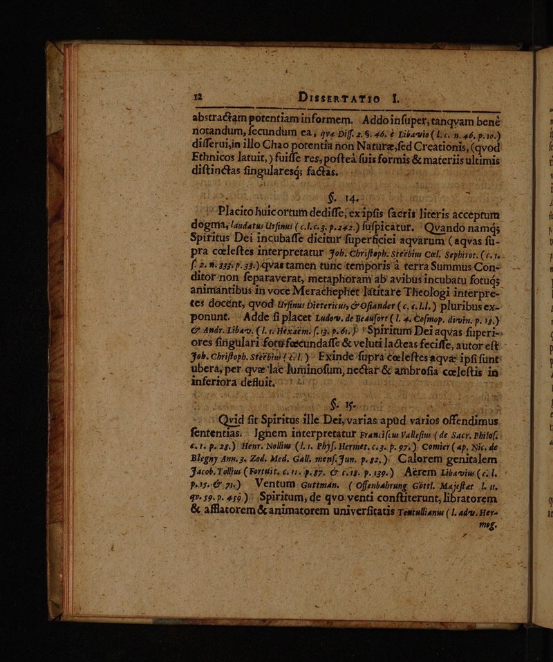abstractam potentiaminformem. |Addoinfuper, tanqvam bené notandum, fecundum ea , ve Diff. 2.6.46. &amp; Libaryio ( lic. n. 46. p.10.) differuijin illo Chao | ui non Nature,fed Creationis, (qvod Ethnicos latuit, ) fuiffe res, pofteà fuis formis &amp; materiis ultimis E $ oues : : 'Placitó huicortum dediffe; ex ipfis facris literis acceptum dogma, laudatus Urfinus ( c.1.c. 3: p.242.) fufpicátur, ' Qvando namq; Spiritus Dei incubaffe dicitur füperficiei aqvarum ( aqvas fü- pra celeftes interpretatur: ob. Chrifleph; Steebius Cal, Sephitor. (c.1. f. 2 9 $5: p. 33:) qvas tamen tunc temporis à terra Sümmüs Con- ditor-non feparaverat, metaphoram ab avibüsincubatu fotuds tes docént, qvod. ürjinus Dietericus, c Oftander (c. «.1.1.) pluribus ex- ponunt. . Adde fi placet Ludov. de Beasfort ( 1. 4. Cofmop. diroim. p. 1$.) job. Chrifloph. stécbii1 71.) ^ Exinde fupra celeftesaqve ipfi funt ubera, per. qvaelac Jurainofüm; nectar &amp; ambrofia cceleftis in inferiora defluit, ^ ub. | Se sched ins TIR TN - 5 Qvid fit Spiritus 1lle Det; varias apüd vários offendimus fententias. : Ignem interpretatur rranci(cw Vallefiu (de Sacr. Philaf; €. 1, p. 25.) Henr. Nolliu (1. 1. Pbyf. Hermet. c«3« p. 97). Comier( 4p. Nic, de Blegny Aun. 3. Zod. Med. Gall, men(.3un. p.32.). Calorem genitalem jacob. Tollius ( Fortuit. e. 11. 9.87. Ct 6/18. p.139.) Aérem Liéavius (c1. poe zx) Ventum gurtman. ( Offenbabrung Góttl, Majeflet -.l. ut, 4. 59. 9. 459.) Spiritum; de qvo. venti conftiterunt, libratorem &amp; afflatorem &amp; animatorem univerfitatis Testulliani ( 1. advv. Her- | meg. » D md — SER Wu o3. c cs ha gute. VESEL. Eu o Am —Gasa ^ a ME 9h.