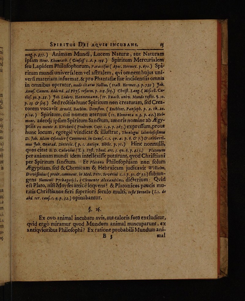 még.p.357.) Animàm Mundi, Lucem Nature, aut Naturam ipfim Henr. Khusatb. ( Confeff. c..6. p. 193.) Spiritum Mercurialem feu Lapidem Philofophorum; paracelfus (. Apoc. Hermet. p.670.) Spi ricum mundi univerfalem vel aftralem , qvi omnem hüjus uni- verfi materiam informat, &amp; pro Phantafiz fuz incidentiis omnia in omnibus operatur, modo citatus Nollius, ( trat. Hermet.3. p.739 ) job. Amef. Comen. Addend. ad Pbyf. reform. p. zie. feq.) Chrift. Lang. ( Mi[cell. Cus fof. 30. p. $8.) Job. Ludov. Hannemann. ( tr. Ruach. uni-v. Mundo teflit. S. 10. p.2; feq.) Sedre&amp;tius hunc Spiritum non creaturam, fed Crea- torem vocavit Arnold. Bacbim. Demffon. ( Enchivet. Pan[oph. p. 2. th. 26. piu.) Spiritum,cui nomen zternus (rr. Elementa n. 4. p. 42.) Hele miont, adeod; ipfum Spiritum Sanctum, amoris nomine ab ZEgy- piis ex mente A. Kircbevi ( Prodrotn. Copt. c. 9. p. 265.) expreffum,prout hunc locum, egregié vindicat &amp; illuflrat , Theologus laboriofisfimiu D. Job. Adam Ofiandey ( Comment. in Genef. c. 1. qv. «i p. 6. C 2.) c celeberri- qms eh. Gontad. Dieteric. ( p. 1. Antiqw. Biblic. p.71.) Hinc tionnulli, qvos citat &amp; D. Caloviu ( T. 3. Syft. T beol, avt. 5. qv. 6. p. 225.) Platonem. peranimam mundi idem intellexiffe putarunt, qvod Chriftiani per Spiritum fanctum. | Et Pero; Philofophiam non folum 4Egyptiam, fed &amp; Chemicam &amp; Hebraicam judicavit Willielm. DvviJonius ( prodr. comment. in Med. Petv. Severini c. t. p. 3o. &amp; s.) fubjun- gens Numenii Pytbagoriiy € Clemente Alexandrino, dicterium :. Qvid eft Plato, nifi Moyfesatticéloqvens? &amp; Platonicos paucis mu- tatis Chriftianos fieri fuperiori feculo multi; tefte Fernelio (1.1. de Ald. rer. cauf. c. 9. p. 32.) opinabantur. $. 3. Ex ovo animal incubatu avis, aut caloris fota excluditur, qvid ergo miramur qvod Mundum animal nuncuparunt , ex antiqvioribus Philofophi? Ex ratione probabili Mundum i B 3 ma — z T NEST p aO Ld MS in Lagu ^ wem EAM md o —ÀÀÀ; C a uu rent » rd  E 4 T d E AT É.. AN - ^ ÉL. a. : nnn » Tai dates ri