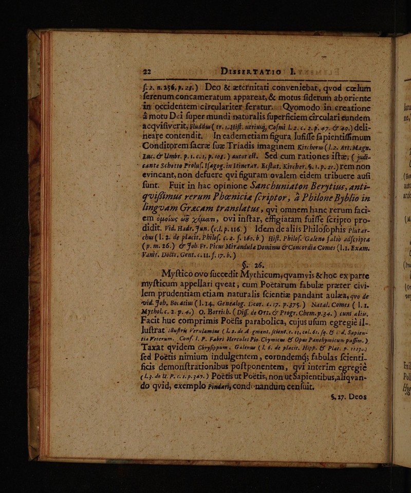 f:2. 256, p.25.) Deo &amp; eternitati conveniebat, qvod colum à motu Dei fuper mundi naturalis fuperficiem circulari eandem acqvifiverit, Fluddss( tr. i Hift. utriuiá, Cofmi 1.2. c. 2. p. 47. 25.) deli- neare contendit, ' Ineademetiam figura Tufiffe fapientiffimum Conditoremfacre fuz 'Triadis imaginem Kircberw (12. Art:Magn. Luc. &amp; Umbr. p. 1. ci. p. 10g. y autor cit. Sed cum rationes ifte; ( judi- evincant, non defuere qvi &amp;guram ovalem eidem tribuere aufi funt. Fuit in hac opinione Sazchbuziaton Berytius, anti- qifíimur verum Pbanicia (Criptor, 2 Philone Byblio in lingvAm Grecam translatus , qvi omnem hanc rerum faci- em ópeioc e x/uan, oviinftar, effigiatam fuiffe fcripto pro- didit. vid. Hadr. 3un. (c. p.16.) Idem de aliis Philofophis Plarar- chus (1. 2. de placit, Philof, q. 2. f. 160. 5.) iff. Philof. Galeno falso adfcripta (p.m. 26.) &amp; Tob. Fr. Picw Mirandule Dominus &amp; Concordia Comes (1.1. Exam. Vanit. Dottv, Gent. «M. f. i7. b. ) n - 6-26. Myftco ovo fuccedit Mychicum;qvamyvis &amp;hoc ex parte myfticum appellati qveat ; cum Poétarum fabula preter civi- lem prudentiam etiam naturalis fcientiz pandant aulaa, qvo 4e vvid. Job. Bocatius (1.14, Genealog. Deor. «.17. p-375.) Natal. Comes ( 1.1. Mythol.e. 2. p. 4). Q. Borrich. ( Diff. de Ort. C Progr. Chem.p.34.) cunt aliis, Facit huc comprimis Poéfis parabolica, cujus ufum egregie il-. luftr at /Zufiris Verulamius (1, 2. de 4. gment, fcient. c. 13, col. ér. fa: &amp; £d. Sapien- tia Veterum... Conf. 1. P. Fabri Hercules Pio- Chymicta &amp;f Opus Panebymicu» paffiyn. ) Taxat qvidem Chryfippum » Galerzus (1, 6. de placit, Hipp. Ef Plat. p. 11224 fed Poétis nimium indulgentem , eormndemá; fabulas fcienti- ficis demoniftrationibus poftponentem, qvi interim egregie (L3. 4e U. P. c. 1. p.347.) Poétisut Poétis, non ut apientibusaliqvan- do qvid, exemplo Pindari, condonandurn cenfuit, 6. 27. Deos