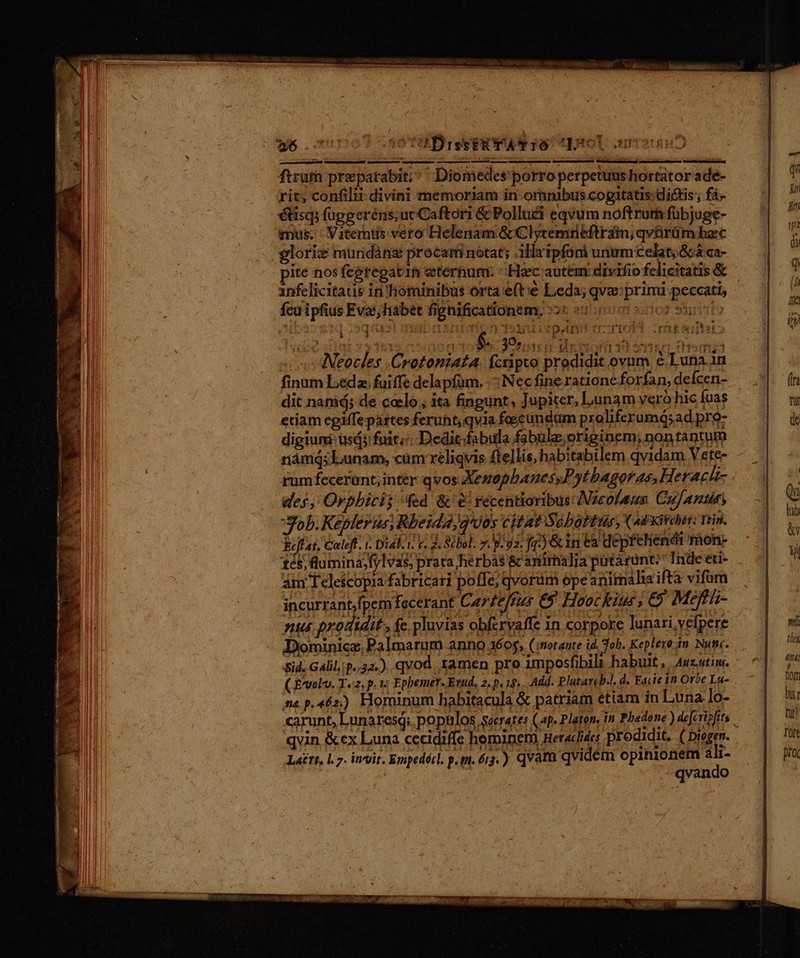 50 TU Dre e ET PAP FO CIASOl cumsissm ftruth pra patabit; Diomedes'porro perpetuus hortator adé rit; confilii divini memoriam in omnibus cogitatis:dictis ; fi- étisq; (ügperéns; uc Caftori &amp; Polluci eqvum noftrura fübjuge- imus. ' Viterntis vero Helenam GcClytemrieftram; qvürüm bec glorie muridáng procam notat; .ilaipfoni unumcelat; 8 ca- pite nosfegregatin eternum. Hac autem divifio felicitatis &amp; anfelicitaus in'hominibus orta eft:e Leda; qva: primi peccati, Mm aene fcu ipfius Eva; liabet fignificationem, :2« : qaa auibmsnpvien qinrivpan rero cragsaitero iUi M ' M du idi EN $. 395.5. PE FE SS N Hem 2 «c Weeces .Crotonmiata. fcripto prodidit ovum e Luna. in finum Leda. fuiffe delapfum. .: Nec fine ratione forfan, deícen- dit namá; de caelo. ita fingunt; Jupiter, Lunam veró hic fuas etiam egiffepártes feruht, qvia foscundam proliferumdi;ad pro- digiuni usd fuit. Dedit.fabula fabule originem, non tantum námdq; Lunam, cam xeliqyis ftellis, habitabilem qvidam Vete- rum fecerant, inter qvos XenophanessF, otbagoras, Herach- des, Orphici; ed &amp;' recentioribus Nicolaus Cujantun Job. Kepler us, Rbeida,g*dos citat Sébofbür, X uPxirdt: niin. Ycjfat, €aleft. Dial. 1. c. 2. Silol. 7. p-gz. fp) Gin ta depfehendi mon- és; fluminajfylvas, prata;herbas &amp; animalia pütárunt: Inde eti- am Telescopia fabricari poffe; qvorum ope animalia ifta vifum incurrant.fpcm fecerant Carze/fus €$ Hoockius , &amp; Mefti- nus prodidit , (e pluvias obfzrvaffe in corpore lunari,vefpere Dominice, Palmarum anno 16$, (itotaute id. Tob. Keplero-im Nunc. Sid. Gali, p..34.). qvod tamen pro imposfibil habuit ,, Aucutim. ( E'volv. T.2. p.1; Ephemer. Evud. 2, p. 18... Add. Platareb-!. d. Facit in Orbe La- ne p.462.) Hominum habitacula &amp; patriam etiam in Luna ]o- carunt, Lunaresq; populos socrates (p. Platon, n Phedone ) deferipfts qvin &amp;ex Luna cecidiffe hemineni Hetaclides ; prodidit, ( Diogen. Lattt, l.7. invit. Empedécl. p.m. 6i3,) qvatu qvidem opinionem air- | - qvando