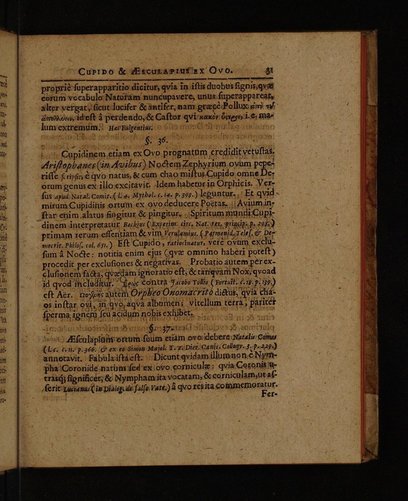 Currpo &amp; yEscuraPIUS'RX Ovo. si proprie fuperappatitio dicitur, qvia in iftis duobus fignis;qvdé corim vocabulo: Natüfám nuncupavere, unus. fuperappereats alter yvergat; ficut: lucifer &amp; àntifer, nam: grace Pollux go 44. inen. ideft 4 perdendo, &amp; Caftor qvi-xaxóv Óspgo i. 6: mas lum'extremüm:!. Heczalgentius 0-05 005 D e m ! $. 36. — s Cpu (1 Cupidinem.etiam exOvo prognatum credidit vetuftas. Ariffopbanes (án uibus) Noctem Zephyrium oyum Pp - ri(fe fcripfit é qvo natus, &amp; cum chao miftus.Cupido omne De: orum genüs ex illo.excitavit: Idem habetnr in Orphicis. .Ver- füs apud; Natal. Comit. ( 1. 4« Mythol. c.i p. 395.) leguntur. ,: Et qvid - mirum Cupidinis ortum ex ovo deducere Portas. || Aviumin- ftar enim alatus &amp;iogitur &amp; pingitur, Spiritum mundi Cüpi- dinem intérpretatur Bechius CExperim. circ, Natz ter, prigdpsp. 225: primam rerum.effenriam &amp; y1m. Verslaumius. r Parmeujd.ele[. e Dez mectit. Philf, col. 65.) Eft Cupido , ratiednatur, verc ovum exclu- id qvod thcladitur. Y ode contra Jacobo Tóllio Crortadii. (18: p. 139:) cft Aer... aoypric autem Orpheo Onomacrito diétus, qvia chá- o5 inftar ovi, injqvoraqva albumen; vitellum tetra , pariter fperma; 1gnem feu acidum nobis exhibet. | uie fO Aod3nélne o: $ogpetext 515 43 $35.20 ry i Judy) AEfculapiü ortum füum etiàm ovo: debere Natalis: Coma (Aie. cen p.366. C ex: eovSimon Majel. T. ziDier. Qanic. Calleqy..3..p«229«) annotavit, Fabulaiftaeft. «Dicunt qvidamillumnon.é Nym- pha 'Coronidé.natütaifed ex ovo corpicule: qvia Ceronis Y trási; fignificet; &amp; Nympham.ita vocatam, &amp; cornicular;ut af- ,ferit Luciatas( in Dialóg dle falfo. Vate.) à qvo resita sii cmi o | €r*