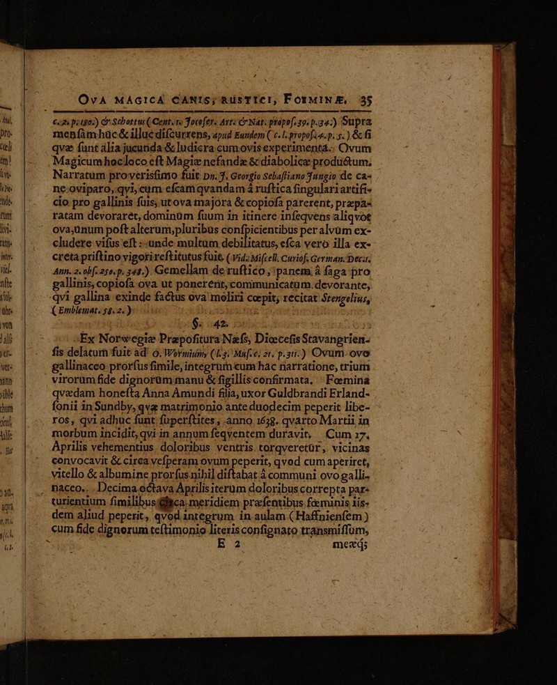 OvA MÁGICA CANIS; RüsTICIi, FosuiN m; 55 p menpfàmhüc &amp;lluc difcurrens, apud Eutdem ( c. 1. propo[A a.p. 5. ) &amp; fi qve funt alia jucutida &amp; ludicra cum ovis experimenta.. Ovum Magicumhocloco cft Magie nefandx &amp; diabolica productum, Narratum proverisfinto fuit pz. 7. Georgio Sebafliano 3tngio de ca- ne-oviparo, qvi; cum efcam qvandam á ruftica fingulariartifi- cio pro gallinis fuis, utova majora &amp; copiofa parerent, prpa« ratam devoraret, dominum fuum in itineré infeqvens aliqvot ovajünum poft alteram,pluribus confpicientibus per alvüm ex- cludere vifus eft :-unde multum debió efca vero illa ex- - creta priftino vigoti reftitutus fuit (.vid; Mi(cell. Cuviof. German. Dec. Aun. 2. obf. 25o.p. 241.) Gemellam de ruftico panem à faga pro gallinis, copiofa ova ut ponererit, communicatum.devorante, ( Emblemat. 58.2.) i933 ; io à pa od Pe Ioui. 643 Ex Norwepte Prapofitura Nefs, Diocefis Stavangrien- fis delaturh fuit ad! 0. Woroiuany (1.3) Maf.c; 2t. p.21.) Ovum. ove gallinaceo prorfus fimile, integrum eum hac narratione, trium virorum fide dignorüm manu &amp; figillis confirmata. | Foemina qv&amp;dam honefta Anna Amundi filia, uxor Guldbrandi Erland- fonii in Sundby, qva matrimonio ante duodecim peperit libe- ros, qvi adhuc funt füperftites , anno 1628. qvarto Martii in morbum incidit, qvi in annum feqventem duravit, Cum 17. Aprilis vehementius. doloribus ventris torqveretür, vicinas convocavit &amp; cirea vefperam ovum peperit, qvod cum aperiret, vitello &amp; albumine prorfus nihi] diftabat à communi ovo galli. turientium fimilibus fica: meridiem prefentibus fé munis iis- dem aliud peperit, qvod integrum in aulam ( Haffnienfem ) E2 meed;