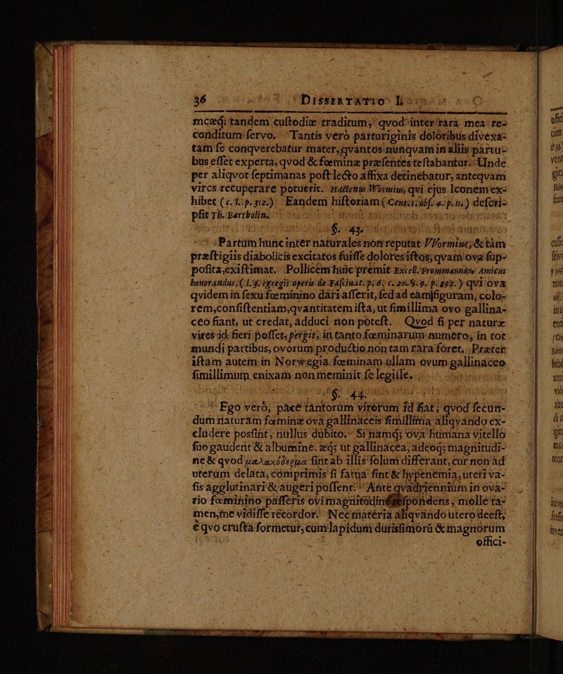 — — :26- Ar ie y^ EIAS qa Y m MÀ eme ee ne Mae Ac e du d — HR —  —Á MÀ t SRM Hate queden 56 4090507 1 Dresea Tw fao^ H5: mceá; tandem cuftodiz traditum;' qvodinter'rara mea: re- conditum fervo.. Tantis veró patturiginis doloribus divéxá- tam fe conqverebatur mater, qvantos nunqvam in aliis partu bus effet experta, qvod &amp; feeminz pracfentes teftabantar:- Unde per aliqvot feptimanas poft lecto affixa detinebatur, anteqvam vircs recuperare potueric. Haifenis Woriw, qvi ejus. Iconem ex- hibet («.1:5.312:): Eandem hiftoriam ( Cent:ii obf. p. n.) defotiz pfit ri. sartbolino s 510i ot modit taoeunob daaiccossb miM: tear pi A ufo ouo ren düpi a Fhens aun i eco 5 Partüm huncinter naturales non reputat V Iormiuc; &amp; tàm praftigiis diabolicis excitatos fuiffe doloresiftos; qvam ova fup- pofita;exiftimat. Pollicem huic premit Excell.Frommatnisy Amicus bonovatidus (1. egregii operis de FAcinat. pi 6. c. 20.8.9. p. ggg. )qvi 'Ov&amp; qvidem in fexu foeminino dàriafferit, fed ad eàm|figuram, colo- ceo fiant, ut credat, adduci non poteft. Qvod fi per nature vires id: fieri. poffet; pergit; in tanto feminarum numero, in tot mundi partibus, ovorum productio non tam rara foret. : Prater iftam autem.;in Norwegia. feminam üllam ovum gallinaceo fimillimum enixam non meminit fe legiíle. bie ' Fgo veró; pace tantorüm virorum fd fiat; qvod fecun- dum riaturàm farming óva gallinaceis fimilltma aliqvando ex- clüdere posfint; nüllus dübito.- Si namd; ova htimana vitello fao gauderit &amp; albuminé, ed; ut eallinacea; adeoq; magnitudi- ne &amp; qvod uaAaxó2szua, fint ab 1llis folum differant, cur non àd uterum delata, cómprimis fi fatua fint &amp; hypenemia, uteti va- fisapglutinarr&amp; augeri poffent;^ Ante qvadrienniüm iti ova- zio fe mihino pafferis ovi magmdilipoh deri melle ta- men;fne vidiffe recordor. Necrnatéria aliqvando utero deeft, €qvo cruftà formetur; cumdapidum dürisfimorü — | offici-