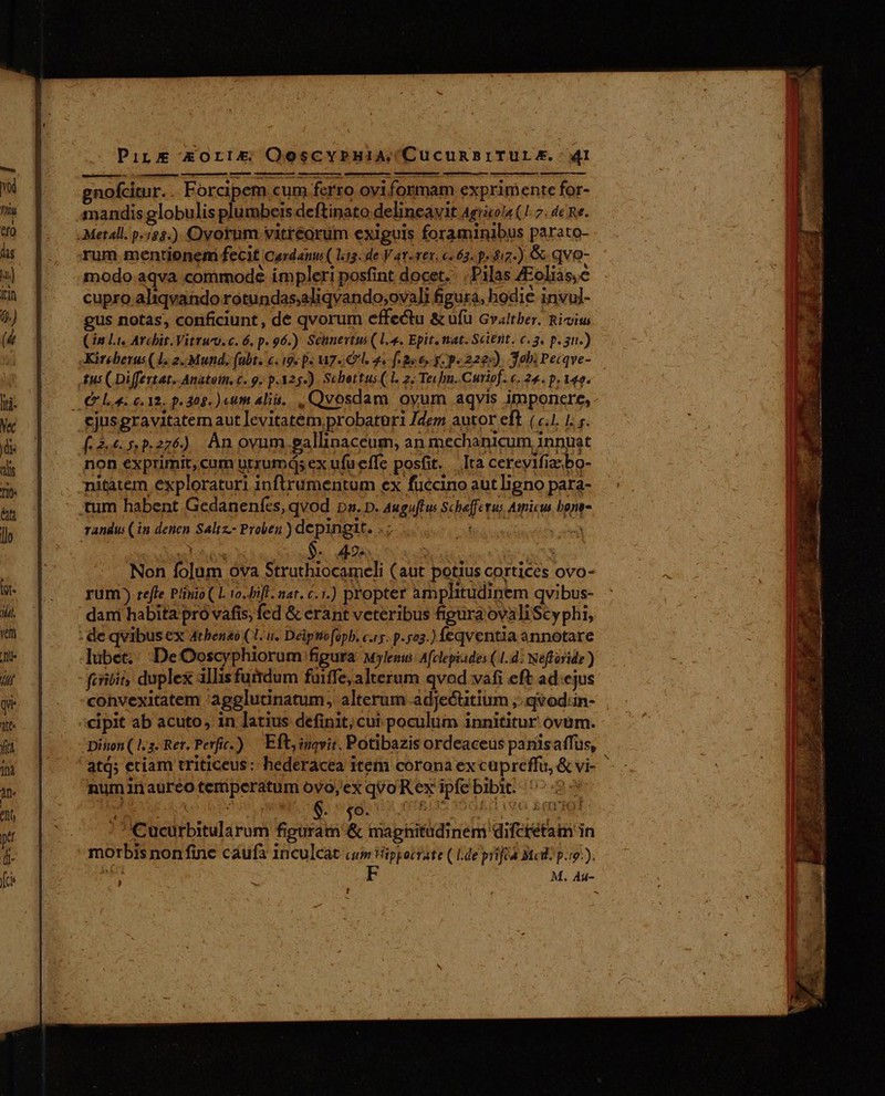 gnofcitur. . Forcipem cum ferro oyiformam exprimente for- nandis globulis plumbers deftinato delincavit Agyicola (1: 7. de Re. Metall. p.85.) Ovotum vitréorum exiguis foraminibus parato- rum mentionem fecit Cardanus ( l3. de V av-ves. €. 63. p. 417.) &amp; qvo- modo aqva commode impleri posfint docet. Pilas 4Eoliàs, é cupro aliqvando rotundas;aliqvando;ovali figura, hodie invul- gus notas, conficiunt , de qvorum effectu &amp; ufü Gvaltber. Rimiu (3n Lis Archit.Vitrum. c. 6. p. 96.) Seunevtus (l4. Epit. nat. Scient. c. 3. p. gu.) Kireberus (1. 2..Mund. (abt. c. (9. p. M7. I. 4. f aee, g- p.222). Jobi Peiqve- tus ( Diffeztat. Anatom. c. 9. p.325-). Schettus( 1. 2; Te«hu..Curiof. c. 24. p. 140. La eia. p.305. )«im alii... Qvosdam ovum aqvis imponere, cjusgravitatem aut levitatem probatori Jdem autor eft (/.1, 1. y. (2.6.5 5.276) Àn ovum gallinaceum, an mechanicum innyat non exprimit, cum utrumdis ex ufueffe posit. Ita cereyifiaebo- nitatem exploraturi inftrumentum ex fuccino aut ligno para- ttum habent Gedanenfes, qvod pa. D. Auguffw Scheffetus Amicus bone- randus (in denen Saltz.- Proben ) depingit. dh f E de | LOT co $. 2e ; $ Non folum ova Struthiocameli (aut potius cortices ovo- rum ) reffe Plinio ( L 10.fift. nar. 6.1.) propter amplitudinem qvibus- dari habita pró vafis, fed &amp; erant veteribus figura'ovaliScyphi, : de qvibus ex 4tbeneo (1. u. Deiptiofoph. c.15. p.523.) féqventia annotare lubet.: DeOoscyphiorum figura wylenu: Afclepiades (1.4: Nefforide ) fcribit, duple allis furrdum fuiffe, alterum qvod vafi eft ad.cjus convexitatem 'agglutinatum, alterum adjecutium ,:qvod:in- :cipit ab acuto, in latius definit;cui pocülüm innititur ovum. Dinon (1.3. Rer. Perf.) — Eft, inqvit. Potibazis ordeaceus panisaffus, 'atj; etiam triticeus: hederacea item corona ex cupreffu, &amp; vi- numinaureo teriperatum oyo,ex qvo Rex ipfebibit. ^ t : ' i Oo. dq ' tM TM ] ' 'Cucurbitularum figuram &amp; magnitudinem difctetam in morbis nonfine caufa 1nculcat cum tüppocrate (14e piféa Mcd: p.ro-). TUS F M, Au- ! HT SE