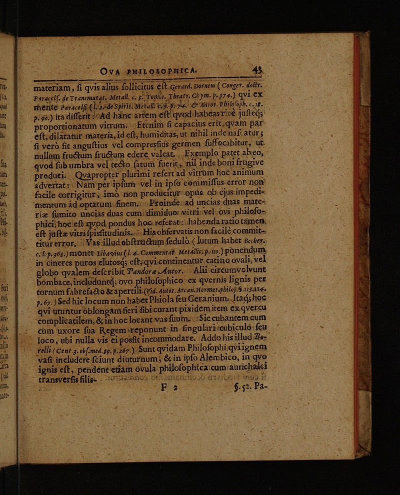 OvA PHILOSOPHICA. : 45. [nnd onm smack c———— materiam, fi qvis alius follicitus éft Gerard. Dornew ( Conger. dotir. . Paracelf. de Transmutat. Metall. «. j- Toní«. Theatr. Cbym. p. 574-) qvi ex 1hente Paracel[i (la edespitit. Metall v3. p: 74. Qr Auot. Philofoph. E p. 42.) ita differit :oAd hànc artem eft qvod .habéasr:ce jufted; proportionatum vitrum. Etenim fi capacius erit,qvam par eft; dilatatur materia, id eft, humiditas, ut nihil inde naft atur ; fi vero fit anguftius vcl compresfids germen füffocabitur, ut. nullam fructum fructum edere, valeat. Exemplo patet abeo, qvod fub umbra vel tecto fatum fuerit, nil inde boni frügive produei. Qvápropter plurimi rcfert ad vitrüm hoc animum advertat:: Nam per ipfam vel in ipfo commiffus error non: facile corrigitur, imó non producitur opus ob ejus. impedi- mentum ád optatum; finem. ; P£oinde: ad uncias dnas maáte- riz fumito uncias duas cum: dimiduo: vitri: vel ovi. philofo- phici;hoc eft:qvod pondus hoc.referat: habenda ra tio tarneti; eft jaftz vitri fpisfitudinis..—- Hisobfetrvatis non facile comrinit-. citur error, ^ Vas illud obftrü&amp;um fedulo.( lutum habet Becer.; tornum fabrefacto &amp; apertilt.(Vid. Autos. Arcan.Hermet«pbilof.S 11314» p.67.) Sed hic locum non habet Phiola feu Géranium..1tadjshoc. qvi utuntur oblongam fieri fibi curant pixidem iter ex qvercu complicatilem, &amp; in hoc locant vas fuum. Sic cubantem cum cum uxore fua Regem reponunt in fingulari«cobiculo:feu loco, ubi nulla vis ei posfitincommodare. Addohisillud Te-- relli ( Cent.g. ob(med.sg. p.267.) Sunt qvidam Philofophi;qviignem vafi includere fciunt diuturnum; &amp; in ipfo Alembico, in qvo ignis eft, pendént'etiam ovula philofophica:cum: aurichalci tfansverfis Blige - 20:5ebdto» OCCOmkri No) eer E B2 o Pegn PA-