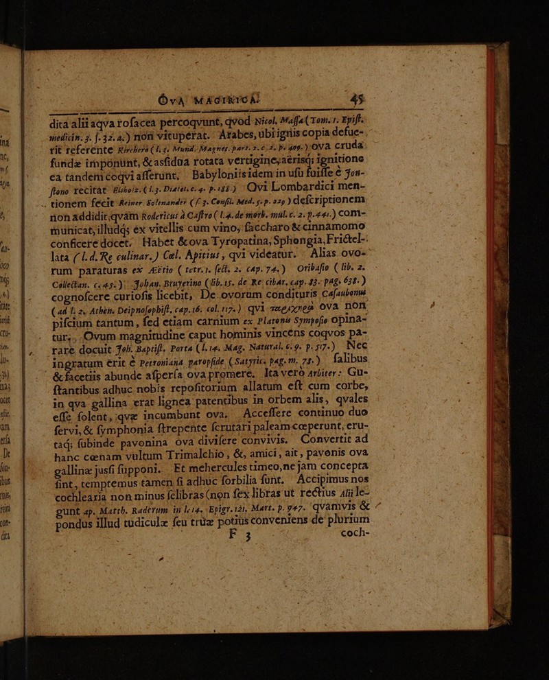 dita alii aqva rofacea percoqvunt, qvod Nicol, Mafa( Tom. 1. Eyifl. mellián. 3. f. 32.4.) non vituperat. Arabes, übrigriscopia defue- rit referente Kircbero (4 3« Mund. Magnet. part.2.60/2. p. 0g) ova cruda. funda irnponunt, &amp;asfidua rotata vertigine,aérisq; ignitione ea tandem coqviafferünt, | Babyloniisidem in ut foie € jon- flono xecitàt. Elsolz. (1.3. Dieter. e q- p.13.) Qvi Lombardici men- .. tionem fecit Reiner. Solenander ( ff. 2. Confil. Med. y. p. 22g ) defcriptionem ron addidit;qvátm Rodericus à Caffro ( L4. de merb. mul. c. 2. p.441.) com- municat, illudqs éx vitellis cum vino, faccharo &amp; ciaanamomo conficere docet; Habet &amp;ova Tyropatina, Sphongia,Frictel-: lata ( 1. d. Re eulinar.) Cel. Apitius , qvi videatur. Alas ovo- rum paraturas ex J£ttio ( tetr.1. fel. 2. cap. 74.) Oribafio ( lib. z. Collelan. c«45.); dobau, Bruyerino (lib. 15. de Re. cibar, cap. 43 p^» 638.) cognofcere curiofis licebit, De ovorum condituris Cafaubenw (ad T. 2, Athe. Deipno[opbift, cap.16. «ol. r7.) qvi 7xe/xsea Ova non pifcium tantum, fed etiam carnium ex Platena Sympofio opina- tür;... Ovum magnitudine caput hominis vincens coqvos pa- rare docuit Tob. Baprifl. Porta (I. re. Mag. Natural, e.9. p.57.) WNec ingratum érit € Petroniana paropfide ( Satyric. pag. t. 74.) falibus &amp; facetiis abunde afpería ova promere. ltavero 4sjirer: Gu- f'antibus adhuc nobis repofitorium allatum eft cum corbe, in qva gallina. erat lignea patentibus in orbem alis, qvales effe folent,;qve incumbunt ova, Acceffere continuo duo fervi, &amp; fymphonia ftrepente fcrutari paleam coeperunt, eru- tad; (übinde pavonina ova divifere convivis. Convertit ad hanc cenam vultum Trimalchio , &amp;, amici , ait , pavenis ova gallina: jusfi fupponi. Pt mehercules timeo,ne jam concepta fint, cemptemus tamen fi adhuc forbilia funt. Acciprmus nos cochlearia non minus felibras (non fex libras ut rectius 4íile- pondus illud tudiculz feu trux potius conveniens de plurium ; 3 coch- x e rae din o id EET ur ie tt