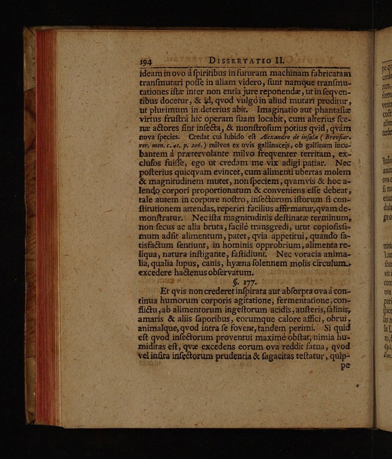 WI RESPIREHEAE ASIE Uu ETE MEET MERE RASSE SAPUTO OR HNGRRDENCRUNURRPNPORPIIUS ARTT ideamin ovo à fpiritibus infuturam machinam fabricatam tranfmutari poffe in aliam videro, funt namque tranfmu- tationes iftze inter non entia jure reponendz , utin feqven- tibus docetur, &amp; id, qvod vulgoóin aliud mutari proditur, ut plurimum in.deterius abit. Imaginatio aut phantáfiz virtus fruftrà hic operam fuam locabit, cum alterius fce- nz actores fint infe&amp;a, &amp; monftrofum potius qvid, qvàm nova fpecies. | Credat cui lubido eft. 2dlexasdro de infula ( Brevfar. vef. qn. C. 41, p. 206. ) milvos ex ovis gallinaceis, ob gallinam incu- bantem à pratervolante milvo freqventer territam, ex- clufos fuiffe, ego üt credam me vix adigi patiar. Nec pofterius quicqvam evincet, cum alimenti ubertas molem &amp; magnitudinem mutet, nonfpeciem , qvamvis &amp; hoc a- tale autem in corpore noftro, infectorum iftorum fi con- ftitutionem attendas, reperiri facilius affirmatur,qvam de- monftratur.. Neciíta magnitudinis deftinate terminum, non fecus ac alia bruta, facilé transgredi, utut copiofisfi- inum adfit alimentum, patet, qvia appetitui, quando fa- tisfa&amp;tum fentiunt, in hominis opprobrium; alimenta re- liqua, natura inftigante, faftidiunt, Nec voracia anima- lia, qualia lupus, canis, hyana folennem molis circulum., excedere hactenusobfervatum. | | $. 177- 2 Et qvis noncrederetinfpirata aut abforpta ovaa con- tinüa humorum corporis agitatione, fermentatione;corn- flictu sab alimentorum ingeftorum acidis , aufteris; falinis, amaris &amp; aliis faporibus, eorumque calore affici, obrui , animalque, qvod intra fe fovent, tandem perimi. ..:Si quid eft qvod infe&amp;orum proventui maxime obftat; nimia hu- miditas eft, qva excedens eorum. ova reddit fatua, qvod velinfita in(ectorum prudentia &amp; fagacitas teftatur , quip- ar á pe T crabe rut, foetu vent cot Alte tutbe NS atit ova fimi etiar dul ge