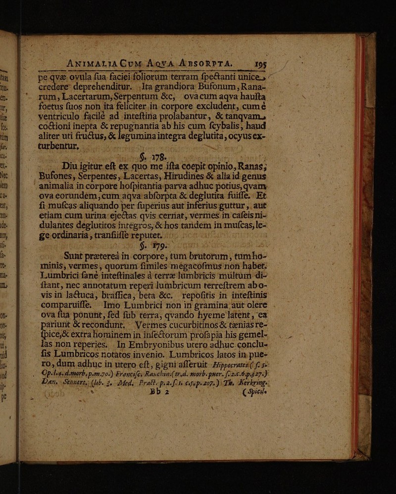 pe qve ovula fua faciei foliorum terram fpe&amp;anti unice. ^ credere: deprehenditur. .i1ta grandiora Bufonum,Rana- rum, Lacertarum,Serpentum &amp;c, ovacum aqva haufta foetus fuos non ita feliciter in corpore excludent, cum é ventriculo facilé ad inteftina prolabantur, &amp; tanqvam. co&amp;ioni inepta &amp; repugnantia ab his cum fcybalis , haud aliter uti fru&amp;us, &amp; legumina integra deglutita , ocyus ex- turbentur, | $,178. 1 j Diu igitur eft ex quo me ifta coepit opinio, Ranas; Bufones, Serpentes , Lacertas, Hirudines &amp; alia id genus animalia in corpore hofpitantia parva adhuc potius, qvam ova eorundem ,cum aqva abforpta &amp; deglutita fuiffe, Et fi mufcas aliquando per fuperius aut inferius guttur ,. aut etiam cum urina: eje&amp;tas qvis cerriat, vermes in cafeisni- dulantes deglutitos integros, &amp; hos tandem in mufcas, le- ge ordinaria, tranfiiffe reputet. | $. 179. : Sunt pretereá in corpore, tum brutorum, tumho- minis, vermes , quorum fimiles mégacofmus non habet. Lumbrici fané inteftinales à terrz lumbricis multum di- ftant, nec annotatum reperi lumbricum terreftrem abo- vis in lactuca, braffica, beta. &amp;c. | repofitis in inteftinis comparuiffe. Imo Lumbrici non in gramina aut olere ova fua ponunt, fed fub terra, qvando hyeme latent , ea pariunt &amp;recondunt. . Vermes cucurbitinos &amp; teniasre- fpice,&amp; extra hominem in infe&amp;torum profapia his gemel- las non reperies. .In Embryonibus utero adhuc conclu- fis Lumbricos notatos invenio. Lumbricos latos in pue- ro, dum adhuc in utero eft, gigni afferuit £ppocrates ( f. 52 Op. la. d.morb, pm-20-) Fragcifex Rauchia.tr.d. ssorb. prer- [-2:6.6:p.27. ji Dan. Senaert, (b. 2, Med, Pratt. p.2. f. 1. 64. p: 207): Ts, Kerhrsnge: * bb2 (Spies