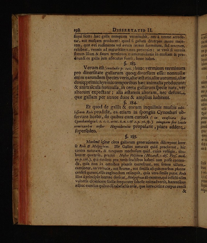 nh. .DassERTATIO IL. - án Ó * j ; gutter am ttu, Duet iE Bo etie Rr fequi licet: hzc galla nunquam. verminabit, nec á verme arrode- tur, aut mufcam producet: quod fi gallam décerpas manu majo- tem, quz ovi rudimenta vel ovum recens formatum, fed tenerum, exhibeat , vermis ad maturitátem non perveniet: at veró fi vermis ftatum illum &amp; fixum terminuay transmüutadonis in mufcam &amp; pro-. deundi ex galla jam a(fecutus fuerit, bene habet. | : $.. 185. Verum eft (coocludit p. 242, ) hunc vermium terminum pro diverfitate gallarum quoq; diverfum elfe: nonnulle énim earundem fpecies veris,alize zeftatis,alie autumni;aliee deniq;primis hyemis temporibus hzc animalia producunt: &amp; animalcula nonnulla, in certa gallarum fpecie nata, ver alterum expectant ;' alia eftatem alteram, nec defunt s, quz gallam per annos duos &amp; amplius habitent. AME . 184. | à Et quod de gallis &amp; eoram inquilinis muftis »-  lifynis Redi prodidit, ea.etiam. in fpongiis. Gynosbati ob- fervare licebit, de quibus cum curiofa (. ;; exaftiata [va Cynosbatologia l.:2. €, 2, AYHC. 6,0. 16$ 2. p760.). mmauan fine lagde nominandus — nofter /— Hutsendoraim propalar it; plura addere, ; fuperfedeo. TM | $. 185. Maximé igitur circa gallarum genetationem difcrepant inter fe Red: &amp; Malpisbiu.. llle Gallas naturalé quid. proclamat , hic contra naturam, &amp; tanquam: morbofum quid, cujus veftigia, titu- banrer quatpvis, premit | offer Vel(chzns ( Hecatoft. 1. abf. Pbyf. sed. 99. p-126.), qui easdem pro. veris fructibus haberi non. poffe conten- dit, quia non ja omnibus plantis excrefcunt, nec femen ullum, continent, an vetrucz , aut ftrumz., aut fimilis aliquis morbus plante - «enferi queantaliis cogitandum relinquit, quia vero fimile putat. Reds illos à principio interno derivat, Z44lpigbsus b exterao,qui infli&amp;i olim vulneris cicatricem Galli frequenter fubefle animadvertit; herentibus adhuc exterius quibusdà tabefats ovis , que intra carin corpus condi go m Qvorti non p liquot inhert ventu | faut nin p zerot contta tifceri velli Quod gatun ponere jusmodi geris Qui ft Yi ts&amp;e ee&amp; liculis Pus TA preten SInpuh l / P ARTI