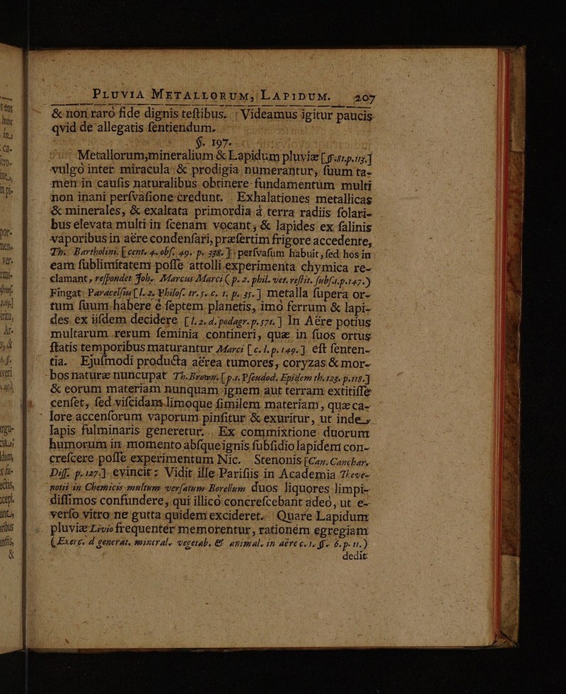 $. 197. evt Metallorum;mineralium &amp; Lapidum pluvia [ 5.45.55] vulgo inter miracula: &amp; prodigia numerantur, fuum ta- men. in caufis naturalibus obtinere-fundamentüm multi non inani perfvafione credunt. | Exhalationes metallicas &amp; minerales, &amp; exaltata primordia à terra radiis folari- bus elevata multi in fcenam vocant; &amp; lapides ex falinis Th. Bartholim. [ cent« 4. obf. 49. p. 358. | perfvafüm habuit fed. hos in eam füblimítatem poffe attolli experimenta chymica re- clamant, reffondet Tob« /Mavcus Marci ( p. 2. phil. vet. veflit. Jfubft.p.147-) Fingat: Paracelfzs [ I. 2. Philof- tr.5..c. r, p..35.] metalla fupera Or- tum füunthabere é feptem planetis, imo ferrum &amp; lapi- des. ex iifdem decidere [1.2.4. podagr. p.57] In Aére potius multarum.rerum Ííeminia contineri, qua in fuos ortus tia. Ejufmodi producta a&amp;rea tumores, coryzas &amp; mor- bos naturae nuncupat T2.Browz.[p.s. Pfeudod. Epidem tb.125. p.e.) &amp; eorum materiam nunquam ignem aut terram extitifTe cenfet, fed vifcidans.limoque fimilem materíam, qua ca- lapis fulminaris generetur... Ex commixtione duorum humorum in momento ab(que ignis fübfidio lapidem con- crefcere poffe experimentum Nic. Stenonis[Caz. Cachan, Dif. p.127-] evincitz Vidit ille. Parifiis in Academia 7:eve- notii 3n Chemici enultums wer[atum: Borellum duos liquores limpi- diffimos confundere, qui illico concrefcebant adeo, ut. e- verfo vitro ne gutta quidenrexcideret. Quare Lapidum pluvie Livi frequenter memorentur, rationém egregiam (Exerc. d generat, mineral. vegetab, &amp; animal. in aére c. 1.» 6. pin.) dedit Wwe T - adr. , * Ne f E Te. * me p 2 - - - -— ——— — — E LL - PURGON - — vi Í m , z A—— z - d 3 x3 » an x Ce MN E uu  — T - $T io bt: Bod La SER ET a V Vd 9 ? y^ uL 5. 2y denas ai n» M 7 -—-.o- Imma e iE Inn 1, ir ERRREE LAS -— MEE E E. UN 3 UR. eh N.N —————— € F. WE i MEL. Wer. o.  IET Rai.