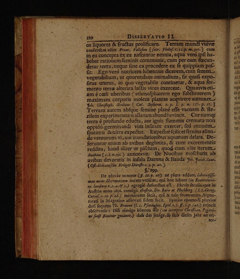 conferebat olim Frasc. Fallefim | facer. Philof. c: y2.p. m. 207-] cum in ea concepta ex ea nafcantur omnia, aqua vero ipfi ha- bebat rationem feminis communis, cum per eam fcecun- detur terra; neque fine ea procedere ex fe quippiam pof- fi... Ego veró nutricem lubentius dicerem, cum femen. vegetabilium , ut quorundanmranimalium, fit quafi expo- fitus uterus, in quo vegetabile continetur, &amp; aqua fer- mento terra alterata lactis vices exerceat. Quamvis eti- am é celi uberibus 4 athmofphzram ego fuübftituerem ) maximam corporis molem plantas acqvirere autumet.; sob. | Gbriffoph.. Siecbini, [ Cal. Sepbirot.. e. 3«. f-. 3» m« 587- p 57- ] Terram autem abfque femine plané effe vacuam &amp; fte- rilem experimentum allatumabundéevincit. Curnamq; terra é profundo educta, aut ignis flammis cremata ron fpatium &amp;ultra expectat. Expectat fcilicet feminaaliun- de ventorum vi;autinundationibus aquaruim delàáta. De- reddita; haud aliter ut pifcium , quod. cum aliis iterum, Seebins( c/Ln.59r.) annotavit. De Nucibus mofchatis ab avibus devoratis: in infula Damna &amp; Banda 3o. «cob, Saar COR- Iadiam[che Krieges Dienfle ci g-p. 40.) - WI L | $;199. VOR De pluvia anzonz ( f. $3. p. u$). ne plura addam, [aborsofj]r- mus meus Hartmanaue aurem vellicat; qui hoc labore (s Exercitaro- ne laudata 0.3.4462 y.) egregie defunctus eft. Pluviz fecalis;qua in Aultria anno: 1656. contigit. 2/uffris. Dus. Baro at. Hochberg (4. 7. Geoxg» Curtof. C29. p: 45-) mentuonem fecit, qui. &amp; tale- frumentum. Argen- torati in Magazino affervari fidem facit, Spudias ejusmodi pluvias dari fequens 77. Browne (I. 2. Pfandadox. Epid. 6.7. (f. 5- p- 5462) evincit: obfefvatio s Difs einzige kónnen wir (zza eutevpres Chrifisan. Pegami-. ur fouft. RAutner genannt. )- dafs, das jenige;fo fic diefes Jahr an ur- | ter- m 45 là gf qu B nd o báwd datur fidi «nf wogen tuis gt wid plant qup tem d feu f vavit Tüm | vim à rum fao den tton dn í pena Ton ( ndi gtofur (d ar fina ity Unde