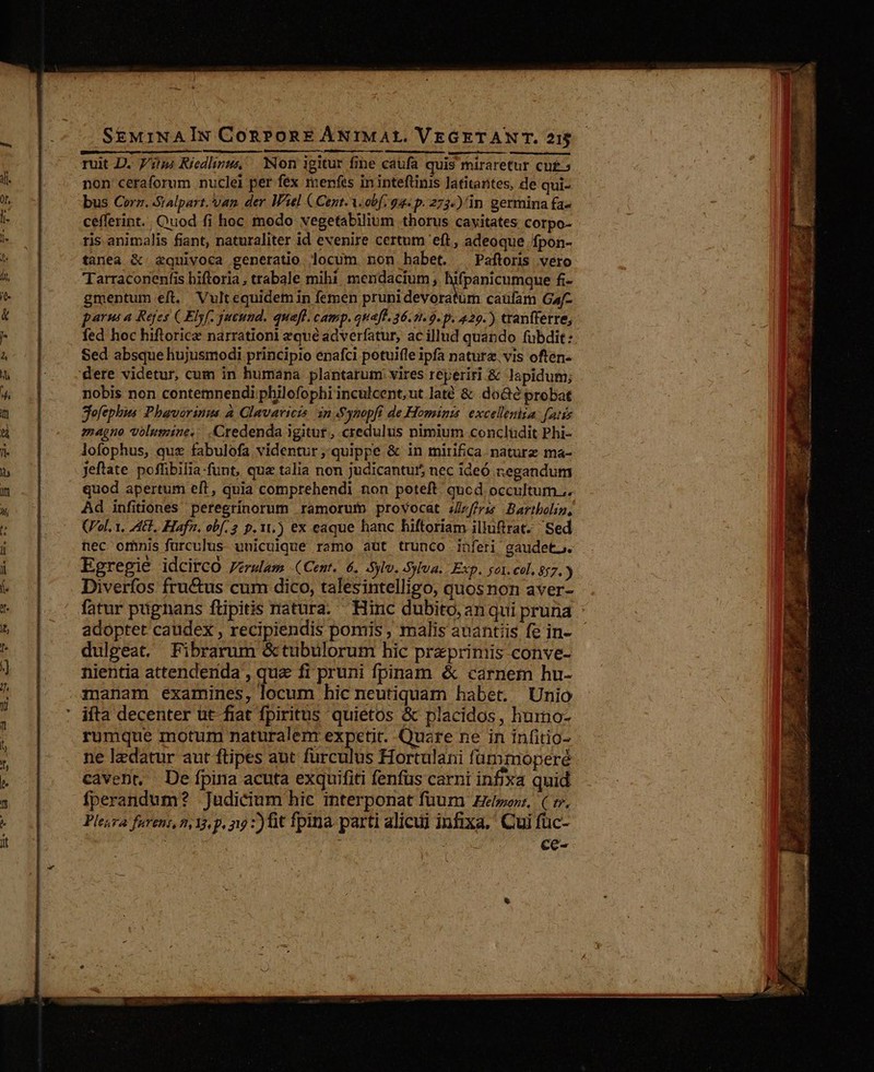 SE&amp;MiNAIN ConPonE ÁNIMAL. VEGETAN T. 21$ ruit D. 7/2; Riedinus Non igitur fine caufa quis miraretur cu£.5 non ceraforum nuclei per fex menfes in inteftinis latitantes, de qui- bus Corz. Sialpart. Van der W3el C Cent. A. obf. 92. p. 273-)'in germina fa- cefferint.. Quod fi hoc modo vegetabilium thorus cayitates corpo- ris animalis fiant, naturaliter id evenire certum eft , adeoque /fpon- tanea X &amp;quiyoca generatio locum non habet. . Paftoris vero Tarraconenfis biftoria , trabale mihí mendacium, ifpanicumque fi- gmentum eft. Vultequidem in femen prunidevoratüm caufam Gaf- parns a Reyes ( Elyf. queund. quafl. camp. ouaff. 36.1.9. p. 429.) tranfferre; fed hoc hiftoricz narrationi zqué ádverfatur, ac illud quando fubdit: Sed absque hujusmodi principio enafci potuifle ipfa natura. vis often- 'dere videtur, cum in humana plantarum. vires reperiri &amp; lapidum; nobis non contemnendi philofophi inculcent,ut laté &amp; do&amp;é probat Sefephus Phaverinms à Glavavicis in Synopfi de Hominis excelleniia: fatis magno volumine... .Credenda igitur, credulus nimium conclüdit Phi- lofophus, qux fabulofa videntur, quippe &amp; in mirifica. naturz ma- Jeftate. pofüibilia funt, que talia non judicantur5 nec ideó negandum quod apertum eft, quia comprehendi non poteft. qucd occultum... Ad infiütones peregrínorum ramorum provocat fra Bartbolig, (ol, 1, LEE. Hafn, obf. 2 p.11.) ex eaque hanc hiftoriam illuftrat. | Sed nec omnis furculus. unicuique ramo aut trunco inferi gaudet. Egregie idcitCcO Pérulam (Cent. 6. syl. Sylva. Exp. o1. cel, 857. ) Diverfos fru&amp;tus cum dico, talesintelligo, quosnon aver- fatur pügnans flipitis natura. Hinc dubito, an qui pruna adoptet caüdex , recipiendis pomis , malis auantiis fe in- dulgeat. Fibrarum &amp;tubulorum hic praeprimis conve- nientia attenderida , que fi pruni fpinam &amp; carnem hu- manam examines, locum hic neutiquam habet. Unio rumque motum naturalem expetit. Quzre ne in infitio- ne lzdatur aut ftipes aut furculus Hortulani fümmoperé cavent, De fpina acuta exquifiti fenfus carni infixa quid fperandum? Judicium hic interponat fuum Zeworz, ( v. Pleura furens, n Y, p, zi 7) üt fpina. parti alicui infixa, Cui füc-