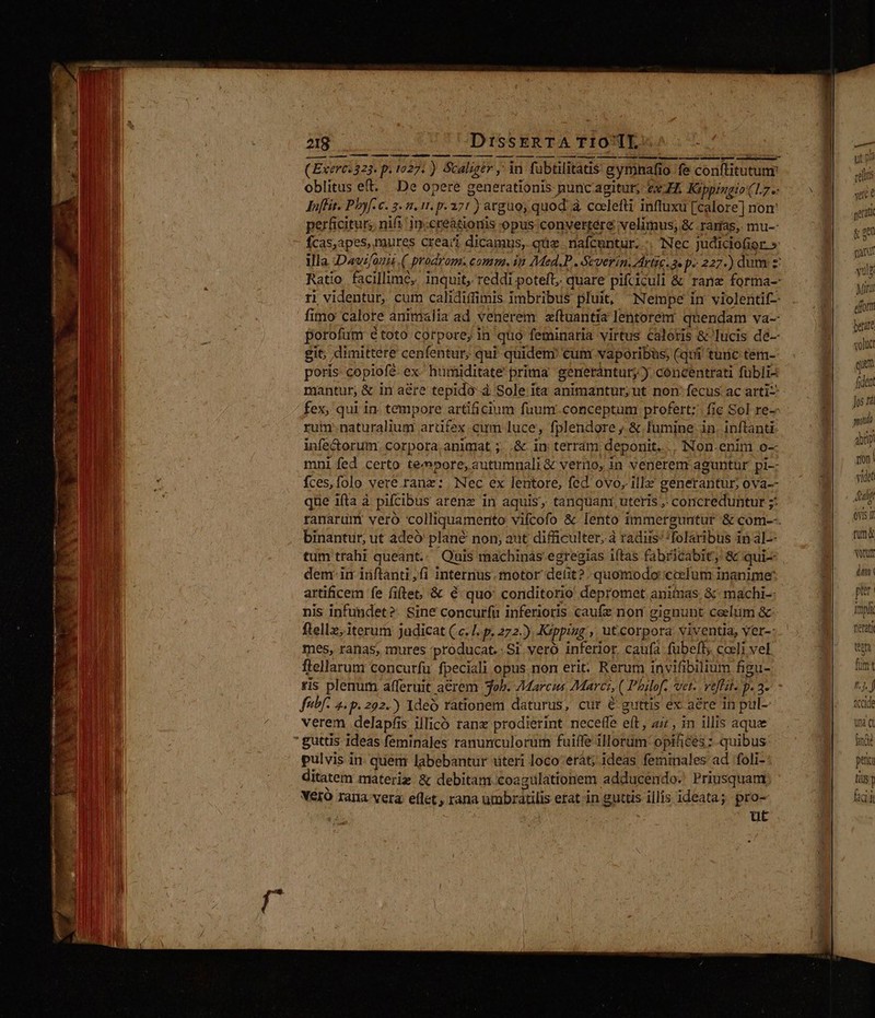 oblitus eft. De opere generationis punc agitur; tx ZI Kippingio (17.- JnfHs. Phyf. c. 2. 1.11. p. 271 ) arguo, quod à coelefti influxu [calore] nom perficitur; nifi 1.creationis opus: convertere velimus, &amp; .ramas, mu-: fcas,apes, mures crea;i dicamus, que nafcuntur... Nec judiciofior. » ri videntur, cum calidiffimis imbribus pluit, Nempe in violentif-- fimo calore animalia ad venerem aftuantia lentorem: quendam va- Porofüm étoto corpore, in quo feminaria virtus caloris &amp; lucis dé-— git; dimittere cenfentur; qui quideni cum vaporibüs, (qtii tunc tem-- poris copiofé- ex- humiditate prima generantur; concentrati fübli- mantur, &amp; in aére tepidà-4 Sole ita animantur;ut nor fecus. ac arti: fex, qui in. tempore artificium fuum.conceptum profert: fie Sol re- rum: naturalium arüfex cum luce, fplendore , &amp; lumine in. inftanti- infe&amp;orum. corpora animat ;. .&amp; in terram deponit... Non.enit o-- mni fed certo tempore, autumnali&amp;€ vero, in venerem aguntur pi- fces,folo vere.ranz: Nec ex lentore, fed ovo, illz generantur, ova-- que ifta à pifcibus arenz in aquis, tanquani, uteris , coricreduntur ;: binantur, ut adeó plané non, aut difficulter, à radus:'!folaribus in al-- tum trahi queant.; Quis machinas egregias itas fabricabit, &amp; qui- dem. im inftanti,fi internus. motor defit? quomodo: ccelum inanime' artificem fe fiftet; &amp; € quo' conditorio depromet animas. &amp;' machi-- nis infundet?. Sine concurfu inferioris caufz nori gignunt celum &amp; ftellz, iterum judicat (c. /. p. 272.) Krppizg ,, ut.corpora viventia, ver-- mes, ranas, mures producat. Si vero inferior, caufa fubeft, coeli vel. flellarunr concurfu fpeciali opus.non erit. Rerum invifibilium figu- ris plenum afferuit aerem ob. 7Marcis Marci, ( Philof-. vet. veffait. p. 3- fibf- 4. p. 202.) Ideó rationem daturus, cur é guttis ex aére in pul- verem delapfis illicó ranx prodierint neceffe eft, a7, in illis aque  guttis ideas feminales ranunculorum fuiffe illorum: opifices : quibus pulvis in- quem labebantur uteri loco-erát; ideas femiinales ad. foli- ditatem materiz &amp; debitam coagulationem adducendo. Priusquam Véró rana vera elle, rana umbratilis etat in guttis illis ideata; pro- ut watt 1 t nid pt v vele ( gerat g ge fatu yul Mini effort perate «lud qui fidet spat dip non videt uit oVts IT tun&amp; votutt dm: per. Impli terat ton f nj. j &amp;ccide una Ci finde peu (ils laci