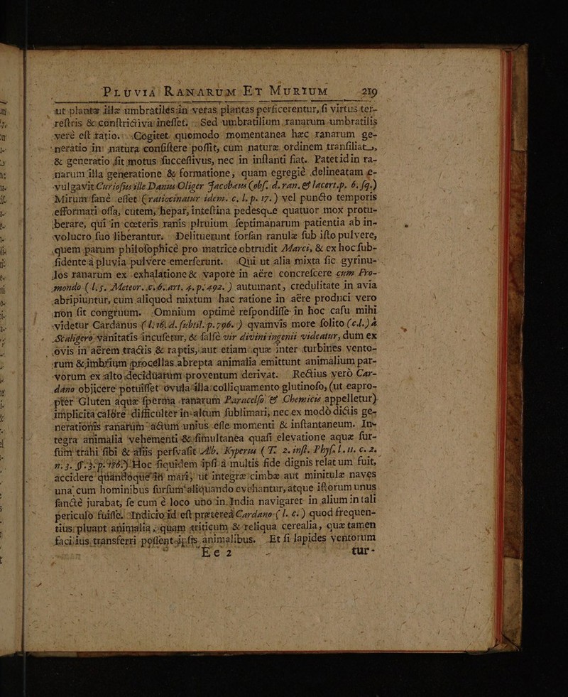 eran iia i d COHHE TEN) 4 Mah ut. plante illz ambratilésin veras plantas perficerentur, fi virtus ter- reftris &amp;:cónftriaiva:ineffet; ... Sed umbratilium ranarum umbratilis vete eft tatio.:-.Cogitet. quomodo momentanea hzc ranarum ge- -neràátio in: matüra confiftere poffit, cum nature ordinem tranfiliat », &amp; generatio fit motus fucceflivus, nec in inflanti fiat. Patetidin ra- marum illa generatione &amp; formatione, quam egregie delineatam e- vulgávit Curjofsus vile Danus Oliger Tacobeus (obf. d. van. 68 lacert.p. 6. fq.) Mirum fané effet (vaticeinatur idem. c, l.p. 17.) vel pun&amp;o temporis .efformari.offa; cutem; hepar, inteftina pedesque quatuor mox protu- iberare, qui in ceteris raris plruium | feptimanarum patientia ab in- wolucro fuo liberantur. :Delituerunt forfan ranulz fub ifto pul vete, quem parua philofophicé pro matrice obtrudit 74a7c/, &amp; ex hoc fub- fidente à pluvia pulvere emerferunt.: Qui ut alia mixta fic gytinu- Jos ranarum ex .exhalatione &amp; :vapore-in aére concrefcere cw Fro- amondo (-Ly. Meteor. es art, 4. p.492. ) autumant, credulitate in avia abtripiuntur, cum aliquod mixtum hac ratione in aére prodiici vero mon fit congruum. Omnium optimé refpondiffe in hoc cafu mihi videtur Cardánus (4; v.d. fsibail. p. 796.) qvamvis more folito (c4. )4 Scaligero: vanitatis ancufetur, &amp; falfé vir divini iogenii videatur, dufn ex óvis in'aérem tra&amp;is &amp; raptis,.aut etiam que inter turbines vento- ruim &amp;jimbrium iprocéllas.abrepta animalia emittunt animalium par- vorum ex alto decidüarüm proventum derivat. —;Re&amp;ius veró Car- dana objicere potuiffet-ovulazilla:colliquamento glutinofo; (ut eapro- ptér Gluten aqux fperma ranarum Paracclfo. €. Chemicr appelletur) implicitacalóre difficulterin:altum fublimari, nec.ex modó dicis ge- meratióris ranarüim a&amp;um unius efle momenti &amp; inftantaneum. In- tegra animalia vehementi &amp;-fimultanea quafi elevatione aque fur- fum tráhi fibi &amp; als perfvafit 4b. Kyperza ( T. .2. inf. Phyf. 1. u. €. 2. 213. f 3: p. 1862) Hoc fiquidem ipfi à multis fide dignis relatum fuit, accidere quándoque di mari üt integrz/cimbe aut minitule naves una cum hominibus furfurn*aliquando evehantur, atque if orum unus fan&amp;é jurabat, fe cuui € loco uno in India navigaret in alium in tali periculo fuiflc. -Indicro id: eft prietereà Cardago: ( l. €. ) quod frequen- tius;pluant animalia ;;quam «triticum &amp; reliqua cerealia, qua tamen faciidus transferri pofientiy fis. animalibus. Et fi lapides ventorum oilume 5 rr eie 7 tur-