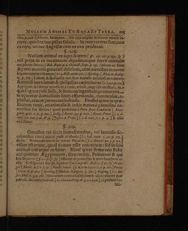 chen. p.343. ) Martin. Rulaundum. De ejus origine hactenus emnia in- certa , quod ex hoc pifcesfabula.. In rore vermes füntjnon exrore, utinec Angvilla cum ex ovo prodeant. Ou (OS aeg: -Nullunt animal ex aqua &amp;terra( 9. 106. 107. p.134. fg. ) nifi prius in ea occültatum depofitumque: fuerit aninialis: aut planta femen: (' Rob, Boyle. p. 6. Chymmift. [Cept. p. 231. ) Mures ex limo &amp;putri materia génerari delirrum ,cum mercibus in naves: lm portantir ute Fran 40. trig Fhfl. anita. e. ) Sperling. ( Med. in Scalig. H, p. 319) Lutum- &amp; quifquilix non funt materia. nafcentium ranarum: &amp;muri intralutum &amp; quifquiliasraciocinatur (c. 175.5.270:) JGppingius, fed (emet quoddam à ranis, erucis angvillis emiffum , in.» quod aguntradii Solis, &amp; formamingenitam promovent ut operetur domicilium fuüm efformando , ranunculos, a-- Itionen venit, arrarimalia &amp; inhis muüresé putredine na- turalibus fint fimiles? quod problema 2 Perro Bono Lombardo ( Marz gait, pret. €. 1. p. 19a) [calig. ( Exerc. 252: p. 1027.) Bened. Perer. |.L 8.4.- $. 269g cefcentibus creari animal poffe Zrdfforteles [ I. s. laf. anima. c. 22^ p. 015. ] fenfit. Nunquamtamen ex mente Plutarchi [, 12: Sympef. qv. 3. p. 194.] vifum eftóvunr, quod é ceeno effec concretum: fed in folo: ánimalt coitatque nafcitur-' Haud igitur firmotalo ftabit antiquorum. ZEgyptiorum , Grecorum, Poé&amp;tarum &amp; qui bos feqüntur [ ff.110.p727. fg» ] effatum ex putredine &amp; terra hominem o- firn. Cafügarünt hos Jo. Aponus [z f-r.probl. ZMdriffaz. f. 97. f2. MScalz-- ger [. Exerc. 6. 6. p. 23. ] Piecal: bomin. | I. deortu e putri c. 9. p. von- ]Perer; [ c5 6. 165 pi 70. Sperling. [ Med. 1m Scahg.t4- p. 507. ] Kuppengs [ 1-7. 4n Ju. Phyf.e. 29.268. ] Hocuntim centra Cefalpiism &amp; alios reticere nom potium ,decerni(Szibald. [ l4. Geueaptbrop. r3. c4. p.497 ] $1 poffuntho- nal- Wi i S E - T - «Ji ^  b. X ls ep cad ——- i 2 Am -. v MES  T $37. T7 : LPS Ex : AT 2X MT RET iy uc o ret Po HR A T É,U LE COME NR