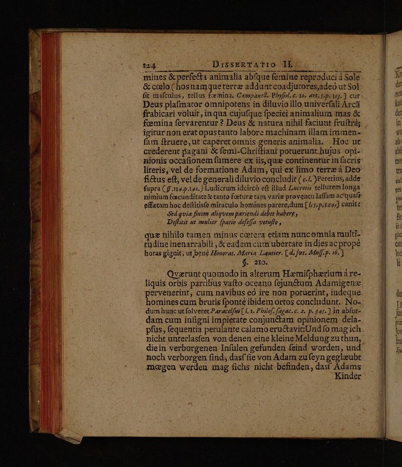 -24 UE Eu : D eneasdiccens pin dtr vM mts ete n Meere nr i net —  —   — d . listo ——Á— 2 diio s S  : * —— Maece » ^ 73  ets y qr de I  1 Xs , [f d m.  :  E vt je «Nr -hat-s EM H - Y 21 X - i 1 ? * uit [aet 4 s max uaira Es M REER A m VIRA UU n: AT 224. DissERTATIO IlL mines &amp; perfecta animalia abfque femine reproduci à Sole &amp; ccelo (hosnamqueterrz adduntcoadjutores,adeo ut Sol fit mafculus, tellus foemina, Campanell.-Phyfel. c. Yo. art. $.p. 192. ] cut Deus plafmator omnipotens in diluvio illo univerfali Arcá frrabicari voluit, inqua cujufque fpeciei animaliura mas &amp; fcemina fervarentur ? Deus &amp; natura nihil faciunt fruítrá; fam ftruere,ut caperet omnis generis animalia. Hoc ut crederent pagani &amp; femi-Chriftiani potuerunt hujus opi- nionis occafionem fumere ex iis, que continentur in facris literis, vel de formatione Adam, qui ex limo terre à Deo fictus eft, vel degeneralidiluvio concludit ( c./. )Pererius, adde fupra (ff ttz-p.141.) Ludicrum idcircó eft illud Lacrerz tellurem longa nimium fcecunditate &amp; tanto fceturz tam varie proventu laffam ac'quafr effztam hoc deltitisfe miraculo homines parere;dum [ [/;«p,$24;] canit td quia finem aliquem pariendi debet habere , | Defltit ut mulie [patio defeJa vetuffo , que nihilo tamen minus cetera etiam nuncomnia multi- Qvzrunt quomodo in alterum Hamifphariumà re- liquis orbis partibus vafto oceano fejun&amp;tum Adamigenz pervenerint, cum navibus eo ire non potuerint, indeque homines cum brutis fponte ibidem ortos concludunt. No- dum hunc ut folveret.Paracelfms [ I. 1. Philof, [agac. c. 2. p. 345. ] in abfut- pfüs, fequentia petulante calamo eructavitUnd fo mag ich nicht unterlasfen von denen eine kleine Meldung zu thun, diein verborgenen In(ülen gefunden feind worden, und noch verborgen find; dasf fie von Adam zu(eyn gegleubt mogen werden mag fichs nicht befinden, dast as inder