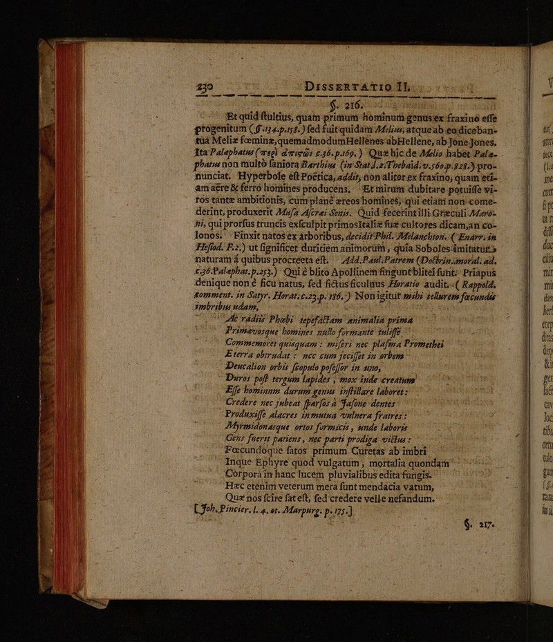II X MISES má Dm e m emen e —Gs — — LÁ m ciiin — atm oe s p hau ge A ^ Dant ue Nes uo T LES vid Be.  CE T e I - t 3 s NT E ix , ; Riu nonsi pic vitet: Tt agb peces E -—- E P. x CNET T. c cogi * 239 DissERTATIO IL : | pui $. 216. Et quid ftultius, quam primum hominum genus ex fraxino effe ptogenitum ( 9-124. p.58.) fed fait quidam 44/5 atque ab eo diceban- tüà Meliz feminz,quemadmodumHellenes'abHellene, ab Jone Jones. pee non multó faniora Zartbiu (im Stat). zT! beba.v. 560.328.) pro- amaére &amp; ferro homines producens, 'Et mirum dubitare potuiffe vi- ros tantz ambitionis, cüm plané zteos hotiines; qui etiati non come- derint, produxerit A44zfa fcre: Senis. Quid fecetintilli Greculi Aderó- Aii, qui protfus truncis exfculpit primosltaliz füz cultores dicam,an co- lonos. -Finxit natos ex árboribus, decidit Phil. Melancliton. ( Enarr. in Hefíod. F.2.) ut figuificet duritiem animorüm , quia Soboles &amp;mitatut» naturam á quibus procreeta eft. ^ 7424.Paul.Patrem (Dothrjn moral. ad. €36:Palaphat. p.253.) Qui e blito Apollinem finguntblitei funt; Priapus denique non é ficu natus; fed fi&amp;us ficulius Zizratio audit. ( Rappola. gommazent. in tyr. Horat. c.23 72 186.) Nonigitut seibz zelluvem facundds zmbribus udam, | C 0 ue radiis Phoebi tepefallam. muimalia prima Primevosque bomines nullo formante 1ulafe Commemortt quisquam : miferi mec plafma Promethei Eterra obtrudat : ncc eum jecifft jn orbem: Deucalion orbis fcopulo pofefor im. sno, - Deros poft. teroum lapides , mox iude cveatum Effe hominnm durum genus. infhillave laboret : Credere nec jubeat fpar[os à da[one- dentes Produxsffe alacres inmutna vulnera fratres : JMyrmidonasque. ortos formicis , unde laboris Gens fuerit patiens , nec parti prodiga villus: c Peecundoque fatos primum. Curetas ab imbri Inque Ephyre quod vulgatum , mortalia quondam '- Corporain hanc lucém pluvialibus edita fungis. H«c etenim veterum mera funt mendacia vatum, Qu pos fcire fateft, fed credere velle nefandum. Db. mali aate rte rai