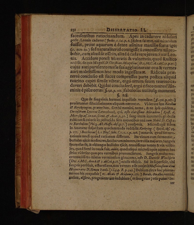 252 ^u DisseRTATIO- TL facesfentibus ratiocinandum. .' Apes in cadavere nidulari pofle , Leonis cadaver ( Tusc. c. La. p. $: ) fidem faceret, nifi miraculum fuiffet, prout aquarum é dente afininz maxille fcatucizo; (c. 152v. 19.) fed naturaliter id contigiffe i conceffero uil pro- babit, cumaliud fit effein, aliud é cadavere juvenci aut Leo- nis. Accidere poteft ülceratis &amp; vulneratis, quod Ruftico accidit, de quo M azaif. D.Chriffran. AMonvalins [.D:2.24,C. I. 2.9bf 57. p. 9;.] cujus auri purulento mute fuaagelutinarant ova &amp; vermes auri moleftiffimos hoc modo ingefferant, | Ridicula pra- tereà conclufio eft fucus coimpreffus parte política aliquid taurino capiti fimile vibrat, ergo ortum fuum taurinoca- daveri debebit. Quidni concluder&amp;, ergo e fco taurus? Ho- minis é pifce ortus ($.15, p. 165. )fabulofüs nulliufqg; momenti. EIE o) i6 Quz de fangvinis Ene inquilinis vermibus [ ff./5$. p. 167.] proferuntur dilucidationem aliquam merentur... Viderunt hos Zerellna € Kerckringius, prater hos , fire&amp;é memini, nemo, &amp; ne ipfe quidem, Curzojorum Lycceus Lorvenboock, qui, tefle clarsfimzà Schradero [ Epiff. d, JAMacrofop.tu[. 12 nat. [Gient. 68 2dnat. p. 32. ] fangvinem innumeris globulis rubicundi coloris in pellucido fero natantibus unà cum Nobil. D. Cafpa- ro Bartbolino | Vol.3. AG. Haffu.ob[-3p.7.] confpexit. . Microftopii fidem in Anatome fufpe&amp;am quodammodo reddidit Kerkrizg. ( Spicil. cbf 93. P177. ) Beccheena [E 1. Phy. fubt. f 5. c. 1. p: 206. ] notavit, qvodfermen- tationis modi quoad raritatem differant. Ita vinum cum fermentat , bullulas ejicit mediocres,faccharum minores,cerevifia maj ores,Sangvis fpumofus fit, &amp;oblongas bullulas ejicit; tenuiffimas tamen &amp; vix vifibi- les, quodforté in caufa fuit, 444;t, quod aliqui mictofcopiis utentes has ftrias viderint quas pro vermibus pronunciarunt. Sangvis multo mu- cetenaciífimo mixtus verminofum glaucoma, teffe D, Daniele Wiachlere [Dee t4. C. nn.6.69 7. ob[-56.0.35.] oculis objicit. Sal in füperficie, ubi fangvis perfrixit, efflorefcens,non vermes effe conjecit Effzieu[rurn olia Fhppocrates D-Siman Pauli. [c.L3.4. B. f 343.] Dubium circa hoc pheno- menon his propofuit [ rr. 4lcat; e$ Acidum p.271. ] Bernb. Swalbe:vermi- nofam, diferi, progeniem tàm indubiam ( in Sangvine ) efle putas? In- ter