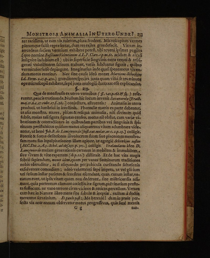 ter rariffima, ut eam vix tolerem,plura fvadent. Microfcopiutm vermes plerumque falfó reprefentat, dum resexiles grandefacit. . Vitrum in- tercedens faciem vermium exhibere poteft, ubi reverà ipfimet pugiles (quo nomine Bafiliupz 'alentinm d.L.P, Clau. 2.paudn acidum &amp; alcali infignire indubium eft ) ubiin fuperficie fangvinis extra venati &amp; refri. gerati volatilitatem falinam trahunt, variis fubduntur figuris ; quibus vermiculosfalfó depingunt. Imaginarius inde quafi fpontaneus viyen- tium totus exoritur. .. INec fine caufa ideó monet Zartigus Schochiug L4. Ferm. «25 .p-430.) grandiores fpecies juxta quam vifui fe res minuta opemicrofcopii exhibent,fzpé juxta analogia duntaxat effe explicandas, | n : Seo: RI9e.- 05!0d; tis Qua de monftrofis ex utero vermibus (f. 1e1.p.162.8 Jg. .). tefe» runtur,paucis trutinanda. Nullum hic locuminvenit S4vazarole [Prat 774] 47.6.6273 Hbr.27.1..26;.] conjectura, afttuentis: |. Animalia in utero produci, ut lumbrici in inteflinis, . Phantafiz matris ex parte debentur, utalia monftra; mures, pifces &amp; reliquà animalia, nifi divinum quid fubit, molas tali figura fignatas cenfeo; motus nil obítat, cum variz vi- brationes &amp; contra&amp;iones in quibusdam partibus vel fangvinis &amp; fpi- rituum periftalticus quidam motus aliquatenus vitam adumbrare vide antur, ut bené job.B. de LamzWweerde [bsfl.nat.olar.ut c. 2.p.23.] colligit Poterit &amp; foetus delitefcens:involucrum fuum five placentam monflro. fam motu fio inpalpitationem illam agitare, ut egregie Scbrolzus noffer [24.C.Dec. 2.4.3. Stbol. ad ob[-157. p- 305. ] colligit. — Prelaudatias ideo D, Lamzweerde molam generationis carneam in mobilem &amp; immobilem, five vivam &amp; vite expertem (;5.p.22.). diftinxit. Etde hac vita magis fobrié fapiendum, sozer zdesz,quam per vanas feminarum traditiones nobis obtruditur , ac fi aliquando: per cubicula curfitando faltationis exfolverent comoediam ; adeó vehementi fzpé impetu, ut vel glirium vel felium inflar parietes &amp; feneftras afcendant; quas, canum inflar, ve- natum eunt, ut ipfis vitam quam non dederunt, fine mifericordia adi« rafuffocant, ne vano terrore cives-yicinos &amp; amicos percellant. Verum «umhzcin Naturz libro mere fint fabnle &amp; ineptiz ,, nullum à do&amp;is. merentur fcrutinium. Er gazlo poft 5 Me hercule! dumián prole per« - tah-