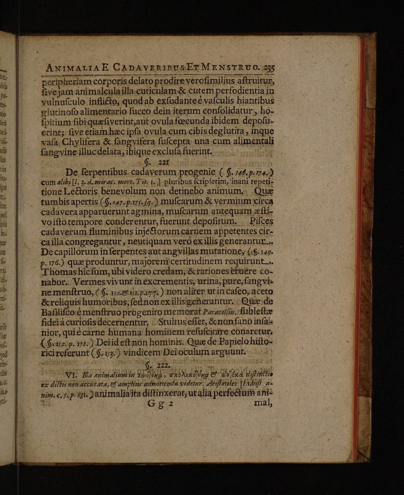 ANIMALIAE CApnAvERIBUSETM ENSTRU O.;255 ru € € UM à M — s € M À— M — M — — — — — peripheriam corporis delato prodire verofimilius aftruitur, fivejam animalculailla cuticulam &amp; cutem perfodientia in vulnufculo inflicto, quodab exfüdanteé vafculis hiantibus elutinofo alimentario fücco dein iternm confolidatur , ho- fpitium fibiquafiverint,aut ovulafcecunda ibidem depofü- erint; five etiam hec ipfa ovula cum cibis deglutita , inque vafa. Chylifera &amp; fangvifera fufcepta una cum alimentali De ferpentibus. cadaverum progenie (. $. 146,p.774.) cum alibi |l. 3. d. emirac. nort. T5. 1. ] pluribus fcripferim, inani repeti- tione Le&amp;oris benevolum non detinebo animum.. Que tumbis apertis (.$.(47.177./7.) mufcarum &amp; vermium circa cadavera apparueruntagmina, mufcarum antequam zíti- voifto tempore conderentur, fuerunt depofitum. . Pifces cadaverum fluminibus inje&amp;orum carnem appetentes cir- cailla congregantur , neutiquam vero ex illis generantur... Decapillorum inferpentesautangvillas mutationey (i$. 142. p.176.) quz produntur, majoreni certitudinem requirunt. ;. Thomas hic fum, ubi videro credam; &amp;rationesetuere co- nabor. Vermes vivunt inéxcrementis; urina, pure;fang vis nemenftruo, ( $. 1:88 515277. ) non aliter utin cafeo; aceto &amp; reliquis humoribus; fednon exillisigeherantur. | Qe: de Bafilifco:é menftruo progenitomemorat Paracel[us,: fubleftz fideià curiofis decernentur, : Stultus effet, Gcnonfano infa nior,quiécarne humana hominem refufcitare.cotiaretur, ($52: p. 174.) Detid eftnon hominis. Quz de:Papielohifto- ricireferunt ( $53.) vindicem Dei oculum arguunt. | deais oso do UM a VI. Jüla animaliumin 16099 » €ntArse|éng €9- doixà uiftintio ex ditis non actut ata, 6d amplius admittenda videtur. rifoteles Tlf. a- nins. €, f. p: 6gls ) animaliaita diftinxerat;ut alia perfe&amp;urm ánil j / GoGg2 mal, 14:209 wc. Y —— * DOR TUM EEG uei QAM A c 4 ; a n - 3r m^ mo » ^ Agnes o E B Botas re i t0 1 25 areas - tied