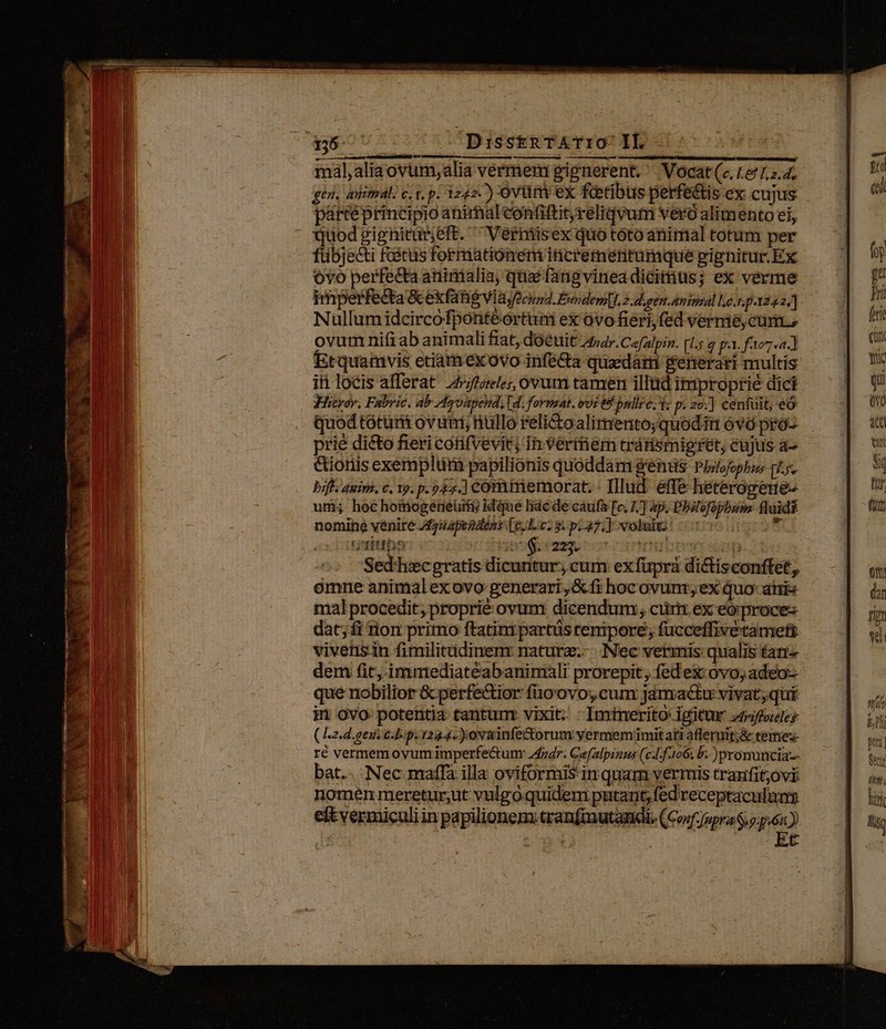 Vg eterne nio cA VNDE trem I ene en e rem vend rper N , -A a : LN ^ Y UT r t ; X HS Ne. - Sis h s TR * T ? T. ^ 156 DisstRTATIO- IL mal,aliaovum;alia vermem gignerent. '' Vocat (c, 1651, 2.4; gen, autmal. c. t. p. 1242.) oviüm ex faetibus perfe&amp;is ex cujus partéprincipio animal contiftitreliqvum vero alimento ei, quodgignitür;eft. Verniisex quo tótoanimal totum per fübjecti fcétus formationem iticrementumque pignitur. Ex ovo perfecta aninialia, qua fang vinea dicitius; ex verme imperfecta &amp; exfané vi dyfechnd. Éwndem|1.2.d,gen.animal Le..p242.] Nullumidcircofponteéórtum ex ovo fiéri,fed vernie,cum., Etquamvis etiamexovo infé&amp;a quadari &amp;erierari multis iti locis afferat 44/foreles, ovum tamen illüd improprie dici Hitror. Fabric, ab Agvapend, [d. format. vi € bullic. Y p. 20] cénfüit; eó quod totum ovum; nullo réli&amp;toalimento;quoditt 6v ptóo- prie di&amp;o fieri cótifvevit; in vermiem trárismipret, cujus a- &amp;ionis exemplum papiliónis quoddam gentis Pizlofophus pL. bif: auim. c. 19. p.947.] Corntriemorat. - Illud. effe heterogene- uri; hoc hotmogeneüifij idque lic de cáufa [e 17] ap. Bhalofopbuss fluidi nomine venite Azapendóns [c.p 27. ] voluiti: ac intittbo dien eros Hijo sup Sed'hicgratis dicuntur, cum exfüpra dictisconftet, omne animalexovo generari, &amp;fi hocovunr,ex quo- atis mal procedit, proprié ovum dicendum , cüriz ex eo; proces dat;íi non primo ftatim partüs tempore; fucceffivétamett vivenisin fimilitüdinem naturz.-. Nec vermis qualis tani dem fit. immediatéabanimali prorepit, fed ex: ovo, adeo- que nobilior &amp; perfectior fuo'ovo; cum janactu vivat,qui in ovo potentia tantur vixit : Imtmerito: igitur z4ffoley (z.d.gens c.p. 1244.) ovainfectorum yermemiümitati afferuit;&amp; temezs- ré vermemovumimperfe&amp;um: zfzdr: Cefalpinus (cJ. f.106; b. )promumcia-- bat.. Nec maffa illa oviformis in quam vermis tranfit;ovi nomen meretur;ut vulgoquidem putant; fed receptaculum eit vermiculiin papilionem: tranfmutandi. (mfra qa) : zb