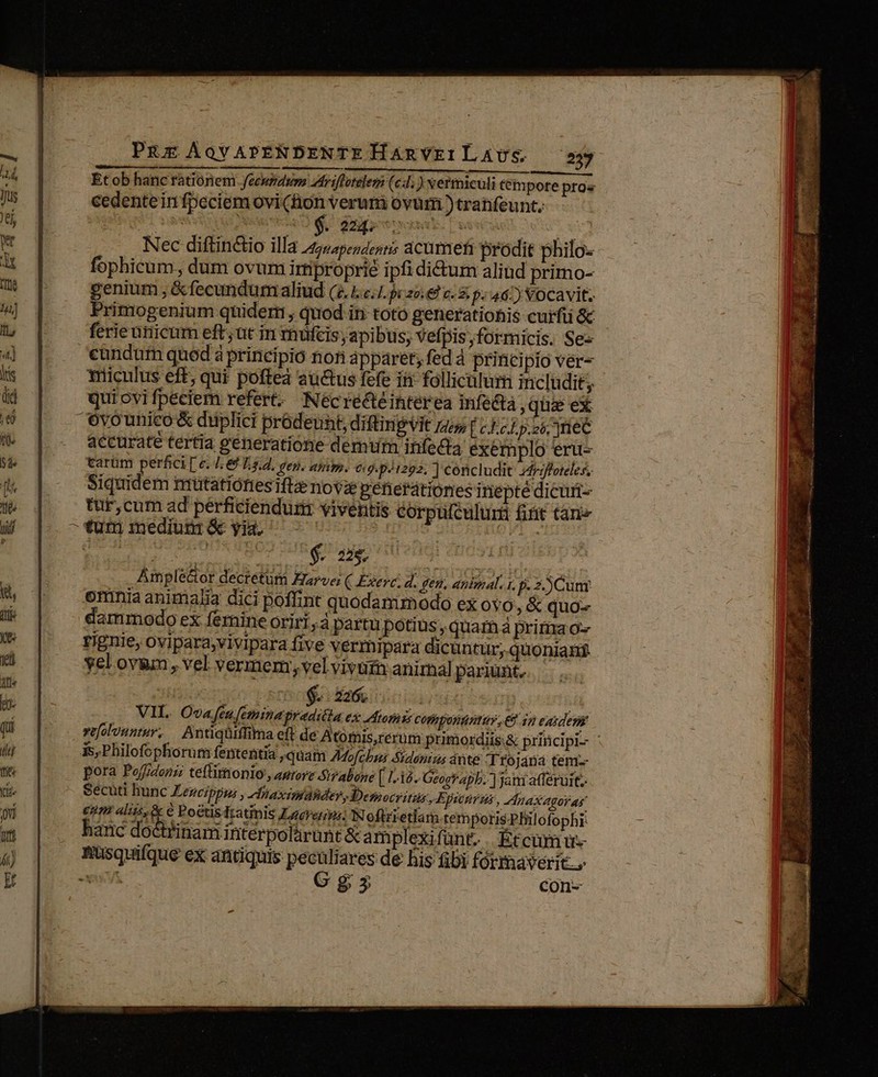 PRE ÁoYAPENDENTE HaRVEILAUS 25 Etob hanc rationem Jeeupdum uriflotelem (c; ) vermiculi tempore pros cedente in fpeciem ovi (hon verum ovum )tranfeunt, Nec diftinctio illa /7/45:,4:,: acumefi prodit philo- fophicum, dum ovum irtiproprié ipfididtum aliud primo- genium , &amp;fecundum aliud (d. 1.2.1 pczo € v. &amp; p: 46.) vocavit. Primogenium quidern , quod iri toto generationis curfii &amp;c ferie unicum eft ut in tnüfcis, apibus, vefpis formicis. Se- candutn quod à principio non apparet, fed à princi pio ver- mriiculus eft; qui poftea auctus fefe if follicalur includit; qui ovi fpeciem refert: Néecrecté interea infe&amp;tà , qiie ex Ovounico &amp; düplici prodeunt, diftinpiit ji [c EcLp.ó, ]riec accurate tertia generatione demum infedia exemplo eru- tarüm perfici [ €. Je L.s.d. Jen. umm. 09. pJ1292, ] concludit 4driffoteles, Siquidem mutatiófiestfe novae generationes inepte dicuri- tur,cum ad pérficienduri viventis corpufculuri fiit tari« ^tunm mediutróe yi ^ c0 | La Pera Eti uciied. ot ^. dde. oio Amplé&amp;or decrétüm Earve; ( Exerc, d. gen, anbnal.1, p. 2.) Cuny oriniaanimalia dici poffint quodammodo ex 0Y0, &amp; quo- dammodo ex fernine oriri, à partu potius , quam à pririra o» rignie, ovipara,vivipara five vermipara dicuntur, quoniant vel ovum , vel verincm;velvivutn anirnal pariünt. | $226; | : VH. Ova feu feminagraditla ex omis corigonuntur, 8 iy exiden Tüfolonntur, Antiqüiffima eft de Atomis,rerum primordiis: &amp; principi- 3s, Philofophorum fententia quam AMofcbna Sidaniss ante Trojana tem pora Poffrdonii teflitonio , aurore &amp;irabone [ 1-15. Geogtapb.. jani atferuitz - Sécuti hunc Zezeippus , diaxirtahder, Desocyitus ,Epinrus » aX gol as €um aliis, &amp; € PoétisTratinis Laerern: Noftrietlam temporis Philofophi. hanc doctrinam interpolàrunt &amp;am plexifünt. . Etcumu- Rusquifque ex antiquis peculiares de his (bi formaverit., vut Gg con- v