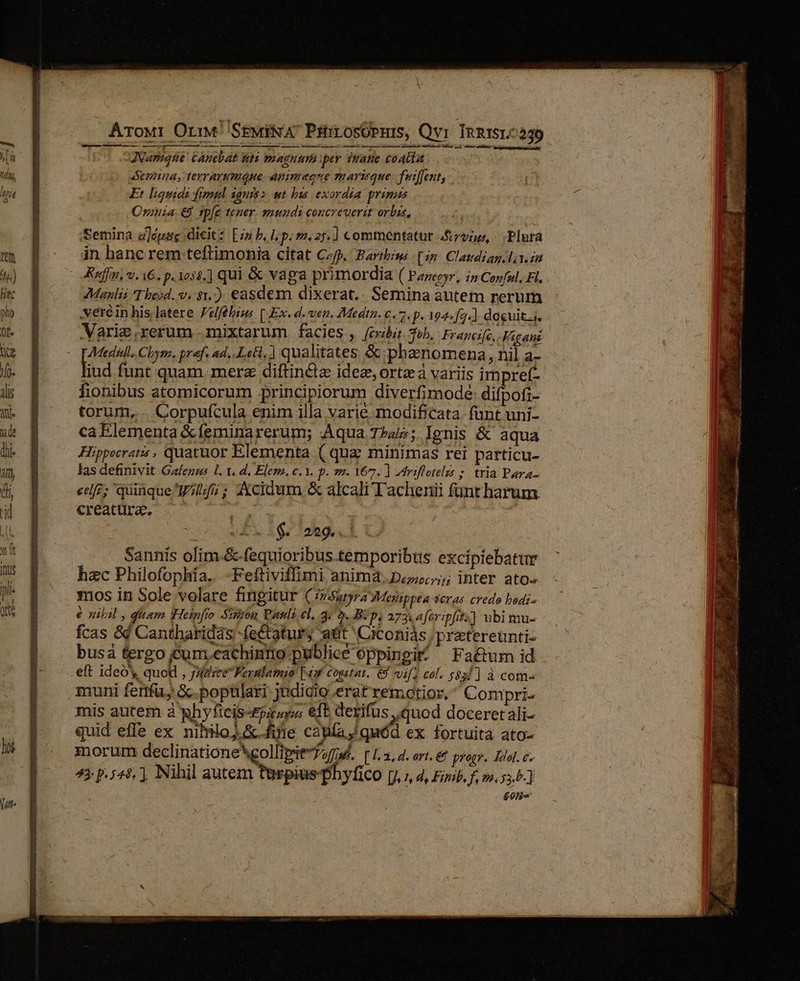 Arowr OriM SEwiNA PititosOpuis, Qvi InRIST^239 Js ANarqe canebat nti magnim ipey inatie coAGla emina, terrarumQue animeque marique. Tutffent, Et liquidi fimpl ignrs s at bis exordia primus Oruia € tpfe tener. smundi concreverit orbis, : Semina z]épag dicit: [2 b. I; P. 22,25.] commentatut vno, . Plura in hanc rem teftimonia citat Cf. Faribiw [ip Claudiag/l..im Ruff, v. i6, p. 1038. ] qui &amp; vaga primordia ( Panepyr, 12 Conful, Fl. Manlii Tbeid. v. $1.) easdem dixerat.. Semina autem rerum .véréin his latere Velfébigs [ Ex. d. ven. Medtn. €, 7. f. 194-4.) docuit. Varie,rerum mixtarum. facies , (ov&amp;bit Tob, Frarcife,. Figani Fe Cbym. pref. ad, Lett, qualitates &amp;:phaenomena, nil a- iud funt quam. merz diftinclz idez, ortz à variis impref- fionibus atomicorum principiorum diverfimodeé: difpofi- torum, . Corpufcula enim illa varie modificata funt uni- ca Elementa &amp; feminarerum; Aqua 7»4/5; Ignis &amp; aqua Hippocratis , quatuor Elementa ( qua minimas rei particu- las definivit Gaegus L. t. d. Elem. c. 1. p. s. Y67. ] ztriflotelzs ; tria Para- cele; quinque 75; AXcidum &amp; alcali Tachenii funt harum creatura. .— : : ——- JD. 1$ 269.1 Sannis olim .&amp;-fequioribus temporibus exciplebatur hzc Philofophía. -Feftiviffimi anima. pou; inter ato» 1nos in Sole volare fingitur ( (2 Satyra Menippea seras credo bodi- e zilil , qiiam Heigfio Sion Pasli e, 4. [A B:p. 273.4 feripfit;.] ubi mu- fcas &amp;d Cantharidás fectaturs att 'Ciconiás /pretereunti- busá tergo jcum.eachinno publice oppingit ^ Fa&amp;um id eft ideó' quod , jazz Feralamio 4 cogitat. 6) vif col. 5831] à com- muni fertfu; &amp;.poptlari judicio erat remotior, ^ Compri- mis autem à ghyficis-pá sp eft derifus quod doceretali- quid effe ex nililo;.&amp; fine cana J quód ex fortuità ato- morum declinatione *gollimit uf. [ 1,2, d. art. € progr. Zool. e. 43 p.544, Nihil aue ed y coo [jy 7 d, Fimb, f, 22,55.5-] 601 UN T2 DzEBU : aes I NM SOS s miae o ii Ui si e * - ^ - a M di oddbnt