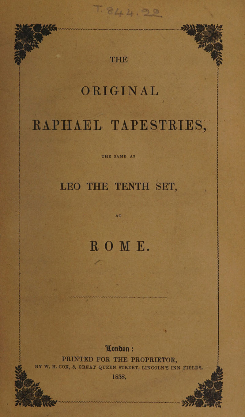 - 5 THE ORIGINAL RAPHAEL TAPESTRIES, THE SAME AS LEO THE TENTH SET, AT ROME. ' A •*./VV /',AA V V Hontron: PRINTED FOR THE PROPRIETOR, BY W. H. COX, 5, GREAT QUEEN STREET, LINCOLN’S INN FIELDS. 1838.