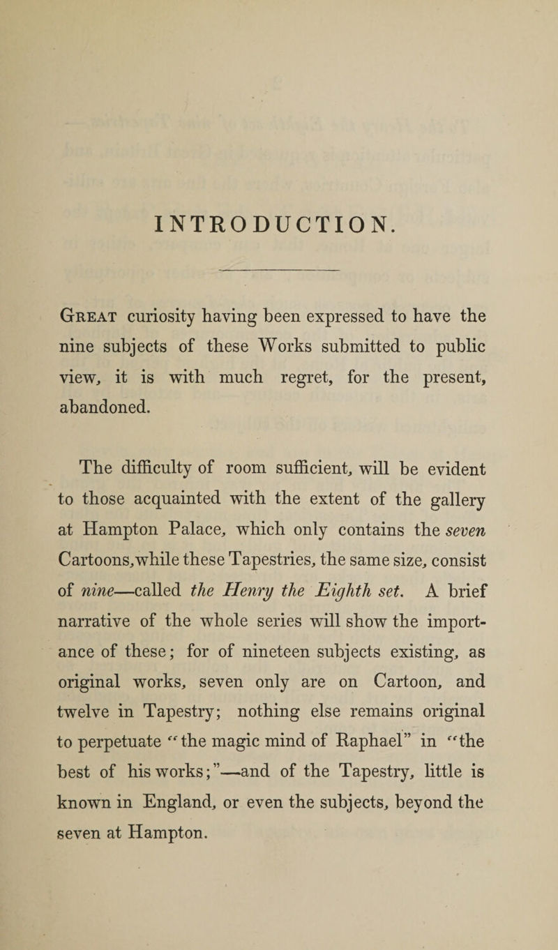 INTRODUCTION. Great curiosity having been expressed to have the nine subjects of these Works submitted to public view, it is with much regret, for the present, abandoned. The difficulty of room sufficient, will be evident to those acquainted with the extent of the gallery at Hampton Palace, which only contains the seven Cartoons,while these Tapestries, the same size, consist of nine—called the Henry the Eighth set. A brief narrative of the whole series will show the import¬ ance of these; for of nineteen subjects existing, as original works, seven only are on Cartoon, and twelve in Tapestry; nothing else remains original to perpetuate the magic mind of Raphael” in the best of his works;”—and of the Tapestry, little is known in England, or even the subjects, beyond the seven at Hampton.