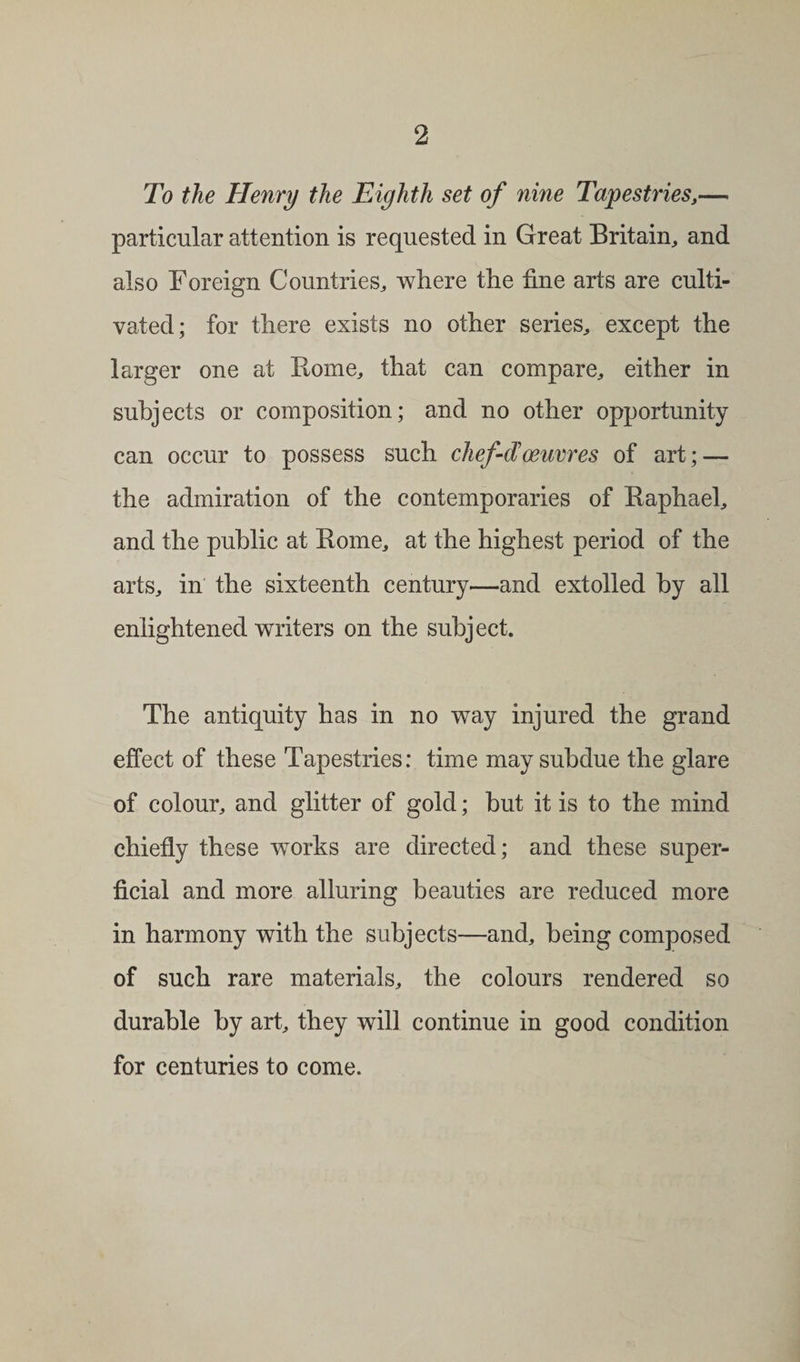 To the Henry the Eighth set of nine Tapestries,— particular attention is requested in Great Britain, and also Foreign Countries, where the fine arts are culti¬ vated; for there exists no other series, except the larger one at Rome, that can compare, either in subjects or composition; and no other opportunity can occur to possess such chef-d'oeuvres of art; — the admiration of the contemporaries of Raphael, and the public at Rome, at the highest period of the arts, in the sixteenth century—and extolled by all enlightened writers on the subject. The antiquity has in no way injured the grand effect of these Tapestries: time may subdue the glare of colour, and glitter of gold; but it is to the mind chiefly these works are directed; and these super¬ ficial and more alluring beauties are reduced more in harmony with the subjects—and, being composed of such rare materials, the colours rendered so durable by art, they will continue in good condition for centuries to come.