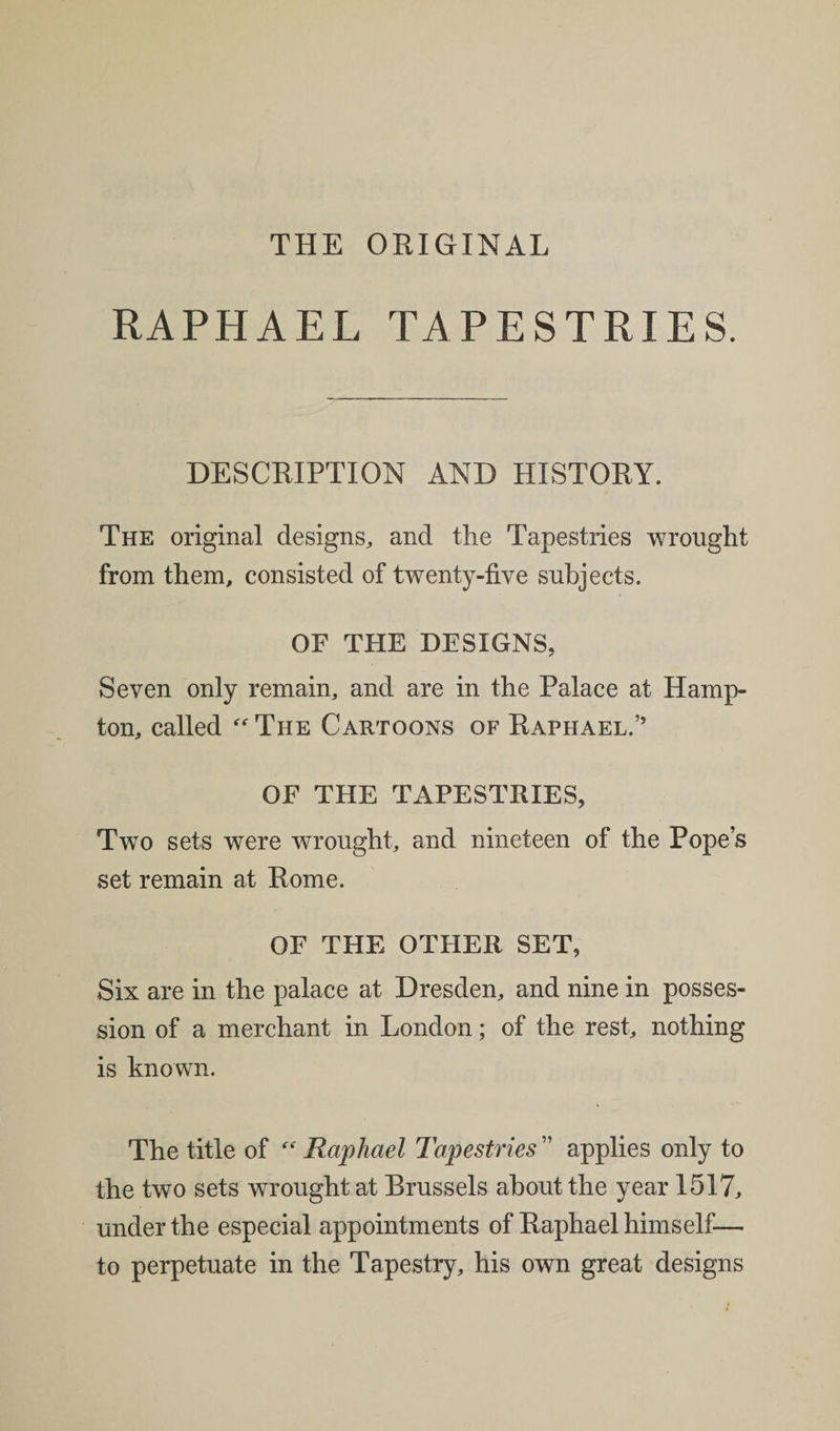 THE ORIGINAL RAPHAEL TAPESTRIES. DESCRIPTION AND HISTORY. The original designs, and the Tapestries wrought from them, consisted of twenty-five subjects. OF THE DESIGNS, Seven only remain, and are in the Palace at Hamp¬ ton, called  The Cartoons of Raphael.” OF THE TAPESTRIES, Two sets were wrought, and nineteen of the Pope’s set remain at Rome. OF THE OTHER SET, Six are in the palace at Dresden, and nine in posses¬ sion of a merchant in London; of the rest, nothing is known. The title of “ Raphael Tapestries ” applies only to the two sets wrought at Brussels about the year 1517, under the especial appointments of Raphael himself— to perpetuate in the Tapestry, his own great designs