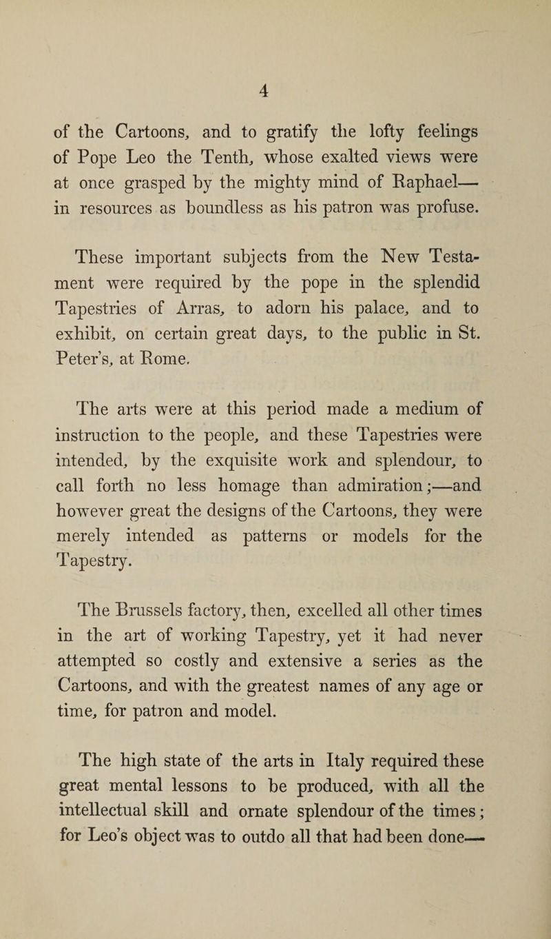 of the Cartoons, and to gratify the lofty feelings of Pope Leo the Tenth, whose exalted views were at once grasped by the mighty mind of Raphael— in resources as boundless as his patron was profuse. These important subjects from the New Testa¬ ment were required by the pope in the splendid Tapestries of Arras, to adorn his palace, and to exhibit, on certain great days, to the public in St. Peter’s, at Rome. The arts were at this period made a medium of instruction to the people, and these Tapestries were intended, by the exquisite work and splendour, to call forth no less homage than admiration;—and however great the designs of the Cartoons, they were merely intended as patterns or models for the Tapestry. The Brussels factory, then, excelled all other times in the art of working Tapestry, yet it had never attempted so costly and extensive a series as the Cartoons, and with the greatest names of any age or time, for patron and model. The high state of the arts in Italy required these great mental lessons to be produced, with all the intellectual skill and ornate splendour of the times; for Leo’s object was to outdo all that had been done—