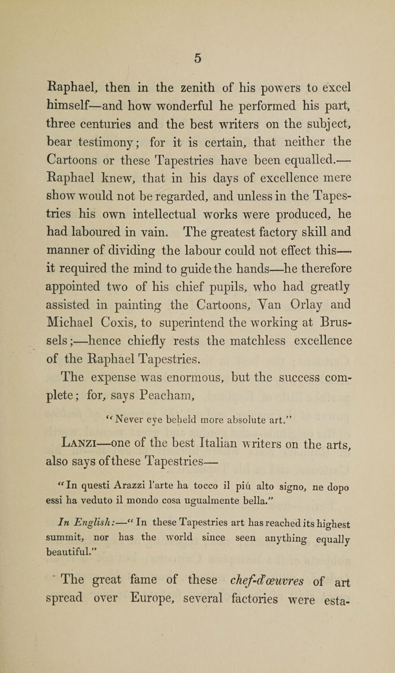 Raphael, then in the zenith of his powers to excel himself—and how wonderful he performed his part, three centuries and the best writers on the subject, bear testimony; for it is certain, that neither the Cartoons or these Tapestries have been equalled.— Raphael knew, that in his days of excellence mere show would not be regarded, and unless in the Tapes¬ tries his own intellectual works were produced, he had laboured in vain. The greatest factory skill and manner of dividing the labour could not effect this— it required the mind to guide the hands—he therefore appointed two of his chief pupils, who had greatly assisted in painting the Cartoons, Yan (May and Michael Coxis, to superintend the working at Brus¬ sels;—hence chiefly rests the matchless excellence of the Raphael Tapestries. The expense was enormous, but the success com¬ plete; for, says Peacham, “■Never eve beheld more absolute art.” Lanzi—one of the best Italian writers on the arts, also says of these Tapestries— “In questi Arazzi l’arte ha tocco il piti alto signo, ne dopo essi ha veduto il mondo cosa ugualmente bella.” In English:—“In these Tapestries art has reached its highest summit, nor has the world since seen anything equally beautiful.” ' The great fame of these chef-d oeuvres of art spread over Europe, several factories were esta-