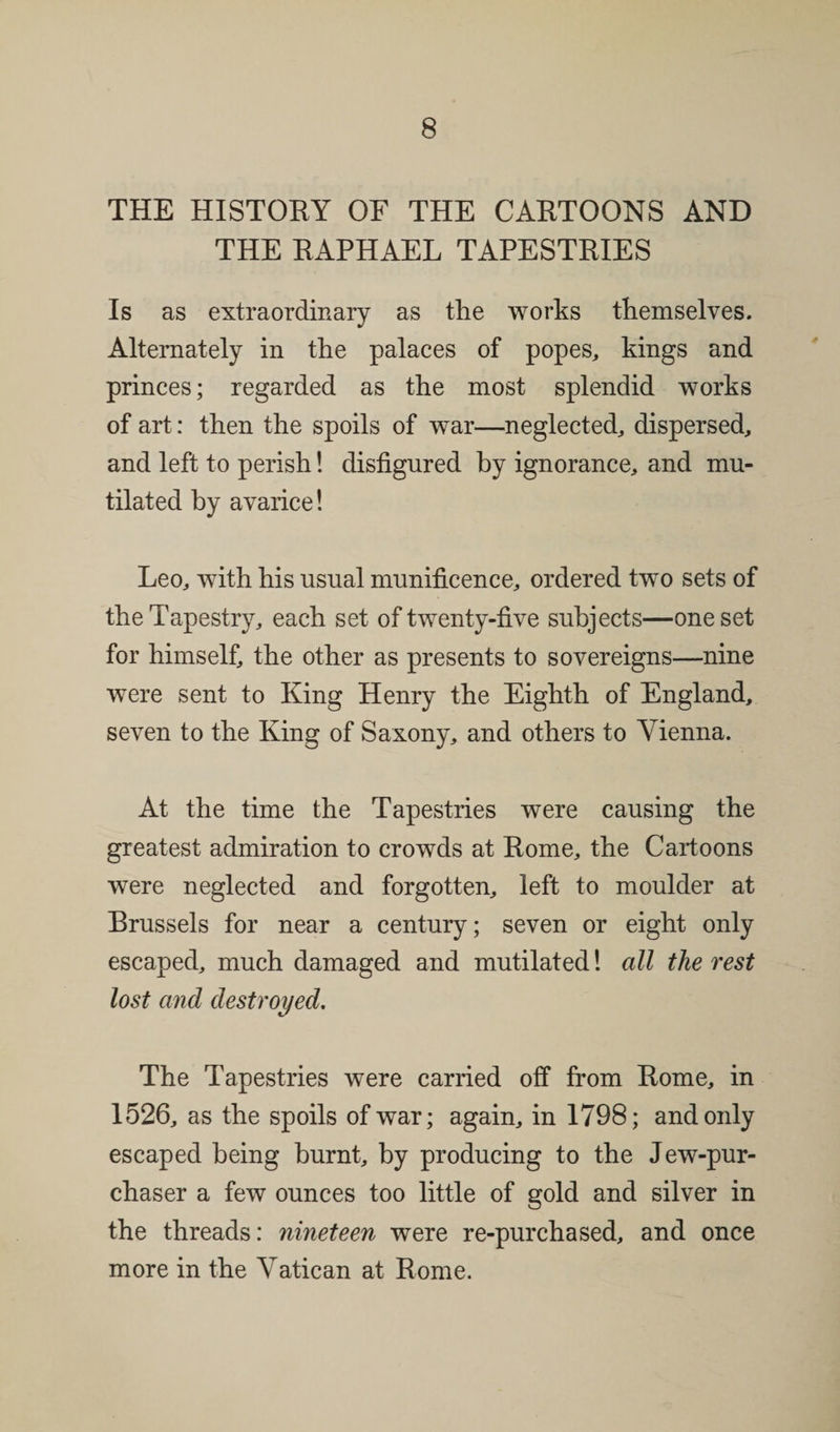 THE HISTORY OF THE CARTOONS AND THE RAPHAEL TAPESTRIES Is as extraordinary as the works themselves. Alternately in the palaces of popes, kings and princes; regarded as the most splendid works of art: then the spoils of war—neglected, dispersed, and left to perish! disfigured by ignorance, and mu¬ tilated by avarice! Leo, wfith his usual munificence, ordered two sets of the Tapestry, each set of twenty-five subjects—one set for himself, the other as presents to sovereigns—nine were sent to King Henry the Eighth of England, seven to the King of Saxony, and others to Vienna. At the time the Tapestries were causing the greatest admiration to crowds at Rome, the Cartoons were neglected and forgotten, left to moulder at Brussels for near a century; seven or eight only escaped, much damaged and mutilated! all the rest lost and destroyed. The Tapestries were carried off from Rome, in 1526, as the spoils of war; again, in 1798; and only escaped being burnt, by producing to the Jew-pur- chaser a few ounces too little of gold and silver in the threads: nineteen were re-purchased, and once more in the Vatican at Rome.
