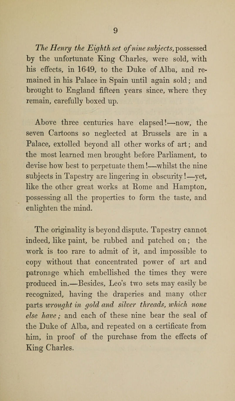 The Henry the Eighth set of nine subjects, possessed by the unfortunate King Charles, were sold, with his effects, in 1649, to the Duke of Alba, and re¬ mained in his Palace in Spain until again sold; and brought to England fifteen years since, where they remain, carefully boxed up. Above three centuries have elapsed!—now, the seven Cartoons so neglected at Brussels are in a Palace, extolled beyond all other works of art; and the most learned men brought before Parliament, to devise how best to perpetuate them!—whilst the nine subjects in Tapestry are lingering in obscurity!—yet, like the other great works at Rome and Hampton, possessing all the properties to form the taste, and enlighten the mind. The originality is beyond dispute. Tapestry cannot indeed, like paint, be rubbed and patched on; the work is too rare to admit of it, and impossible to copy without that concentrated power of art and patronage which embellished the times they were produced in.—Besides, Leo’s two sets may easily be recognized, having the draperies and many other parts wrought in gold and silver threads, which none else have; and each of these nine bear the seal of the Duke of Alba, and repeated on a certificate from him, in proof of the purchase from the effects of King Charles.