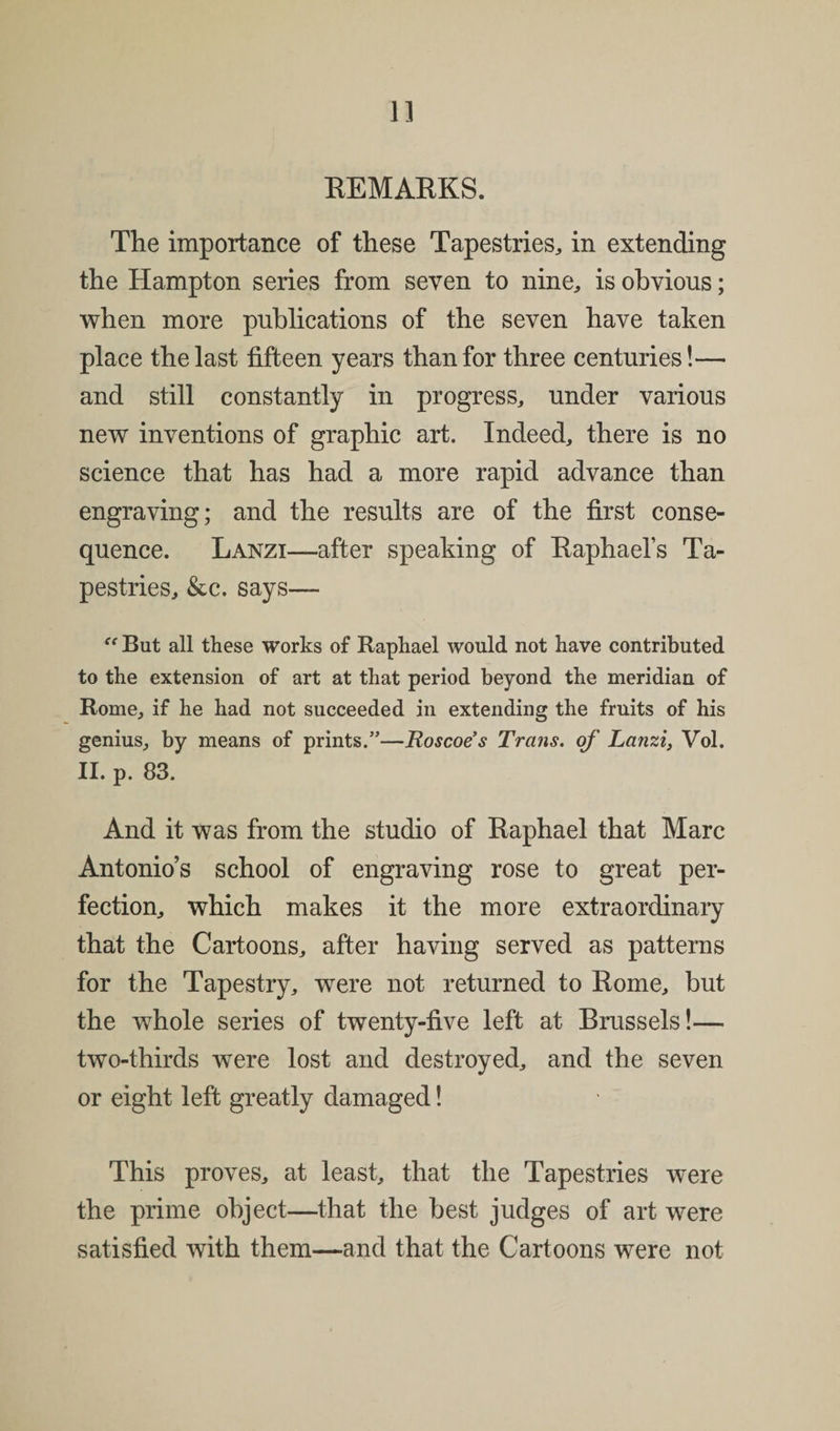 1] REMARKS. The importance of these Tapestries, in extending the Hampton series from seven to nine, is obvious; when more publications of the seven have taken place the last fifteen years than for three centuries!— and still constantly in progress, under various new inventions of graphic art. Indeed, there is no science that has had a more rapid advance than engraving; and the results are of the first conse¬ quence. Lanzi—after speaking of Raphael’s Ta¬ pestries, &amp;c. says— “ But all these works of Raphael would not have contributed to the extension of art at that period beyond the meridian of Rome, if he had not succeeded in extending the fruits of his genius, by means of prints.”—Roscoes Trans, of Lanzi, Vol. II. p. 83. And it was from the studio of Raphael that Marc Antonio’s school of engraving rose to great per¬ fection, which makes it the more extraordinary that the Cartoons, after having served as patterns for the Tapestry, wrere not returned to Rome, but the whole series of twenty-five left at Brussels!— two-thirds were lost and destroyed, and the seven or eight left greatly damaged! This proves, at least, that the Tapestries were the prime object—that the best judges of art were satisfied with them—and that the Cartoons were not
