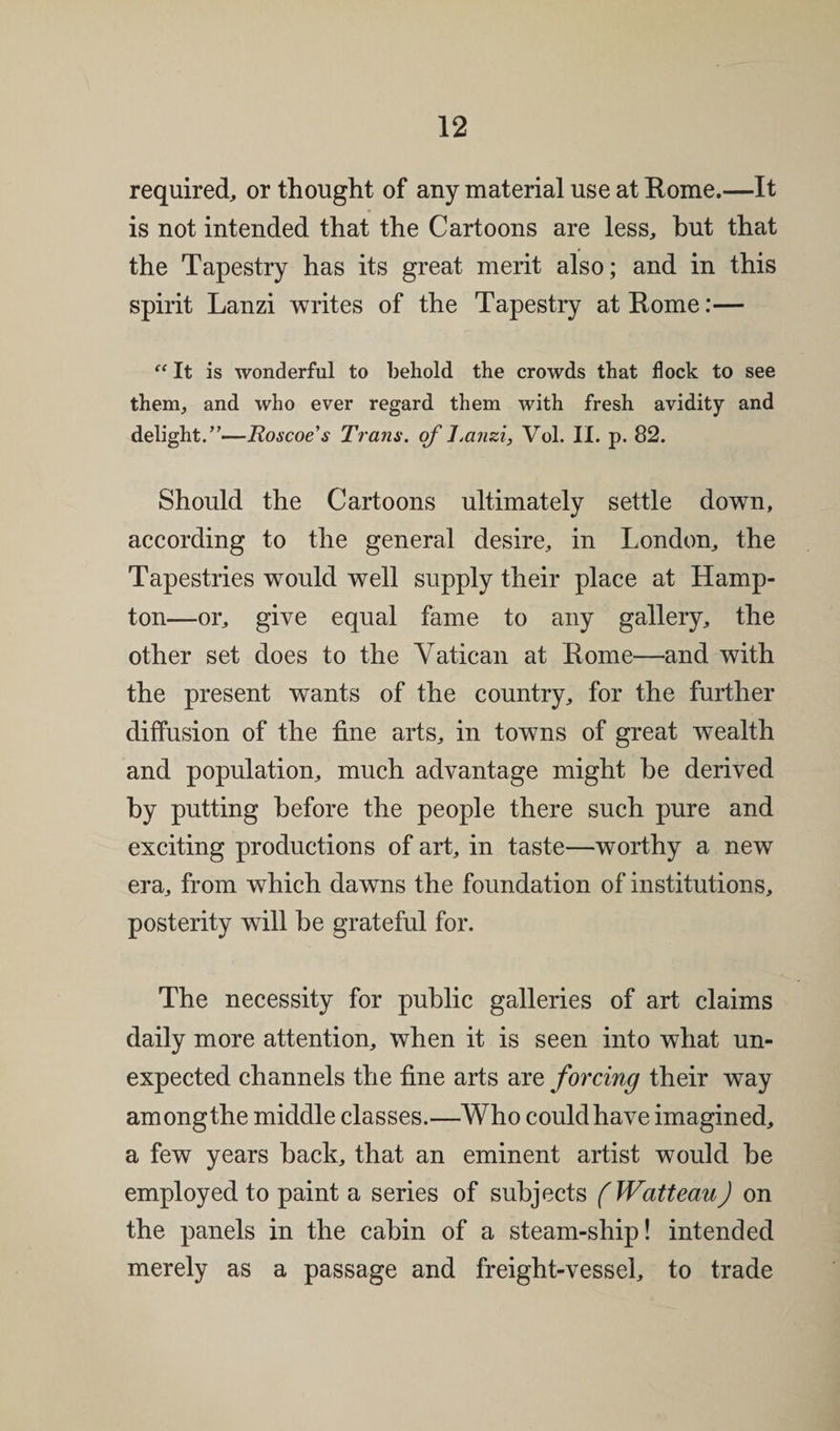 required, or thought of any material use at Rome.—It is not intended that the Cartoons are less, hut that the Tapestry has its great merit also; and in this spirit Lanzi writes of the Tapestry at Rome:— «It is wonderful to behold the crowds that flock to see them, and who ever regard them with fresh avidity and delight.”—Roscoe’s Trans, of Tanzi, Vol. II. p. 82. Should the Cartoons ultimately settle down, according to the general desire, in London, the Tapestries would well supply their place at Hamp¬ ton—or, give equal fame to any gallery, the other set does to the Vatican at Rome—and with the present wants of the country, for the further diffusion of the fine arts, in towns of great wealth and population, much advantage might be derived by putting before the people there such pure and exciting productions of art, in taste—worthy a new era, from which dawns the foundation of institutions, posterity will be grateful for. The necessity for public galleries of art claims daily more attention, when it is seen into what un¬ expected channels the fine arts are forcing their way among the middle classes.—Who could have imagined, a few years back, that an eminent artist would be employed to paint a series of subjects (WatteauJ on the panels in the cabin of a steam-ship! intended merely as a passage and freight-vessel, to trade