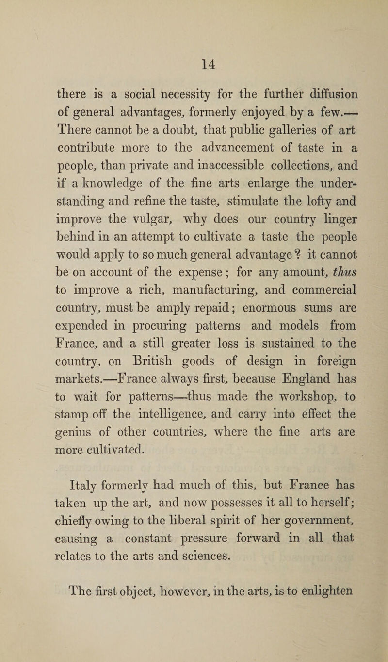 there is a social necessity for the further diffusion of general advantages, formerly enjoyed by a few.— There cannot be a doubt, that public galleries of art contribute more to the advancement of taste in a people, than private and inaccessible collections, and if a knowledge of the fine arts enlarge the under¬ standing and refine the taste, stimulate the lofty and improve the vulgar, why does our country linger behind in an attempt to cultivate a taste the people would apply to so much general advantage it cannot be on account of the expense; for any amount, thus to improve a rich, manufacturing, and commercial country, must be amply repaid; enormous sums are expended in procuring patterns and models from France, and a still greater loss is sustained to the country, on British goods of design in foreign markets.—France always first, because England has to wait for patterns—thus made the workshop, to stamp off the intelligence, and carry into effect the genius of other countries, where the fine arts are more cultivated. Italy formerly had much of this, but France has taken up the art, and now possesses it all to herself; chiefly owing to the liberal spirit of her government, causing a constant pressure forward in all that relates to the arts and sciences. The first object, however, in the arts, is to enlighten