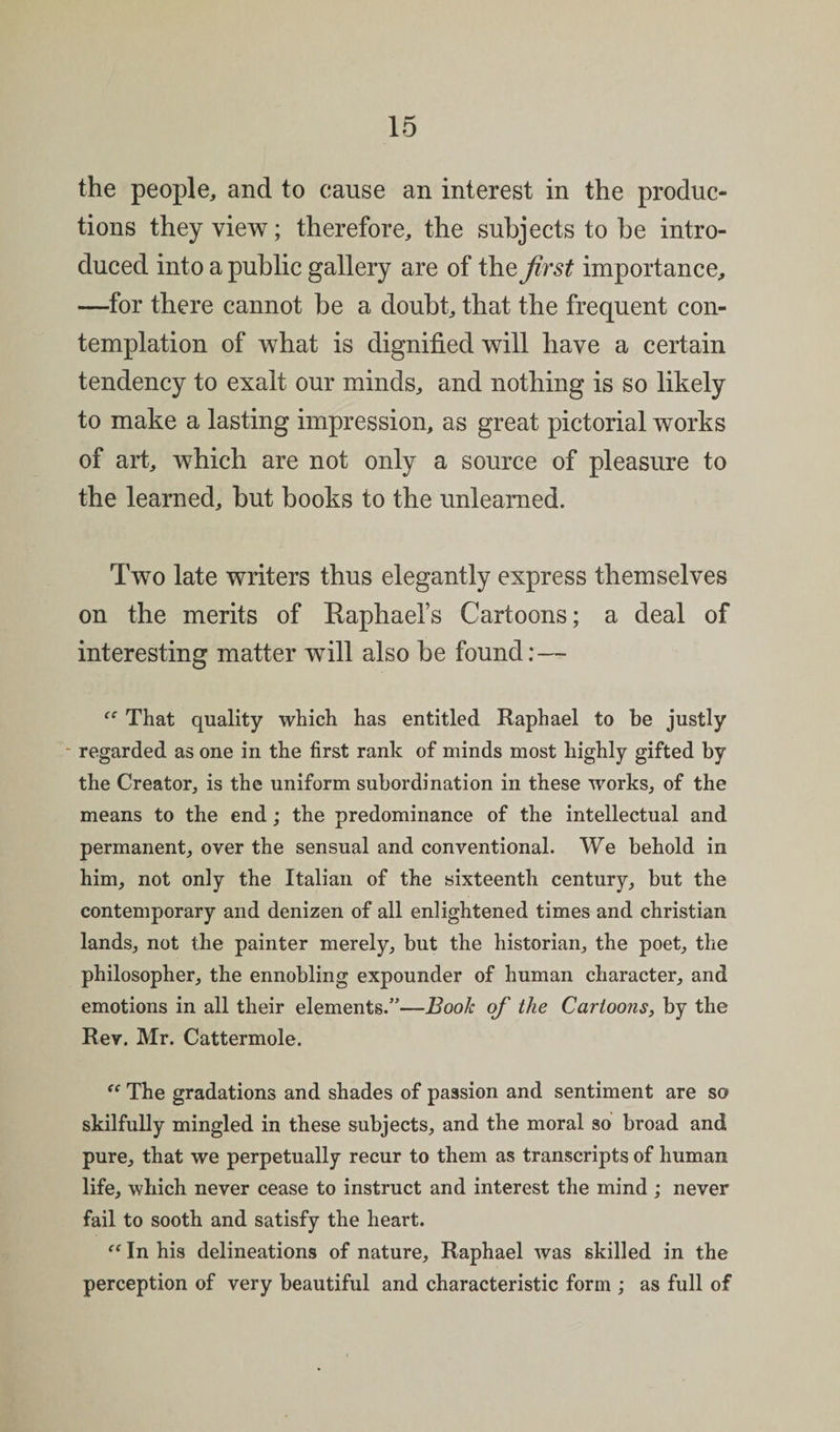 the people, and to cause an interest in the produc¬ tions they view; therefore, the subjects to be intro¬ duced into a public gallery are of the first importance, —for there cannot be a doubt, that the frequent con¬ templation of what is dignified will have a certain tendency to exalt our minds, and nothing is so likely to make a lasting impression, as great pictorial works of art, which are not only a source of pleasure to the learned, but books to the unlearned. Two late writers thus elegantly express themselves on the merits of Raphaels Cartoons; a deal of interesting matter will also be found:— That quality which has entitled Raphael to be justly - regarded as one in the first rank of minds most highly gifted by the Creator, is the uniform subordination in these works, of the means to the end; the predominance of the intellectual and permanent, over the sensual and conventional. We behold in him, not only the Italian of the sixteenth century, but the contemporary and denizen of all enlightened times and Christian lands, not the painter merely, but the historian, the poet, the philosopher, the ennobling expounder of human character, and emotions in all their elements.”—Booh of the Cartoons, by the Rev. Mr. Cattermole. “ The gradations and shades of passion and sentiment are so skilfully mingled in these subjects, and the moral so broad and pure, that we perpetually recur to them as transcripts of human life, which never cease to instruct and interest the mind ; never fail to sooth and satisfy the heart. “ In his delineations of nature, Raphael was skilled in the perception of very beautiful and characteristic form ; as full of
