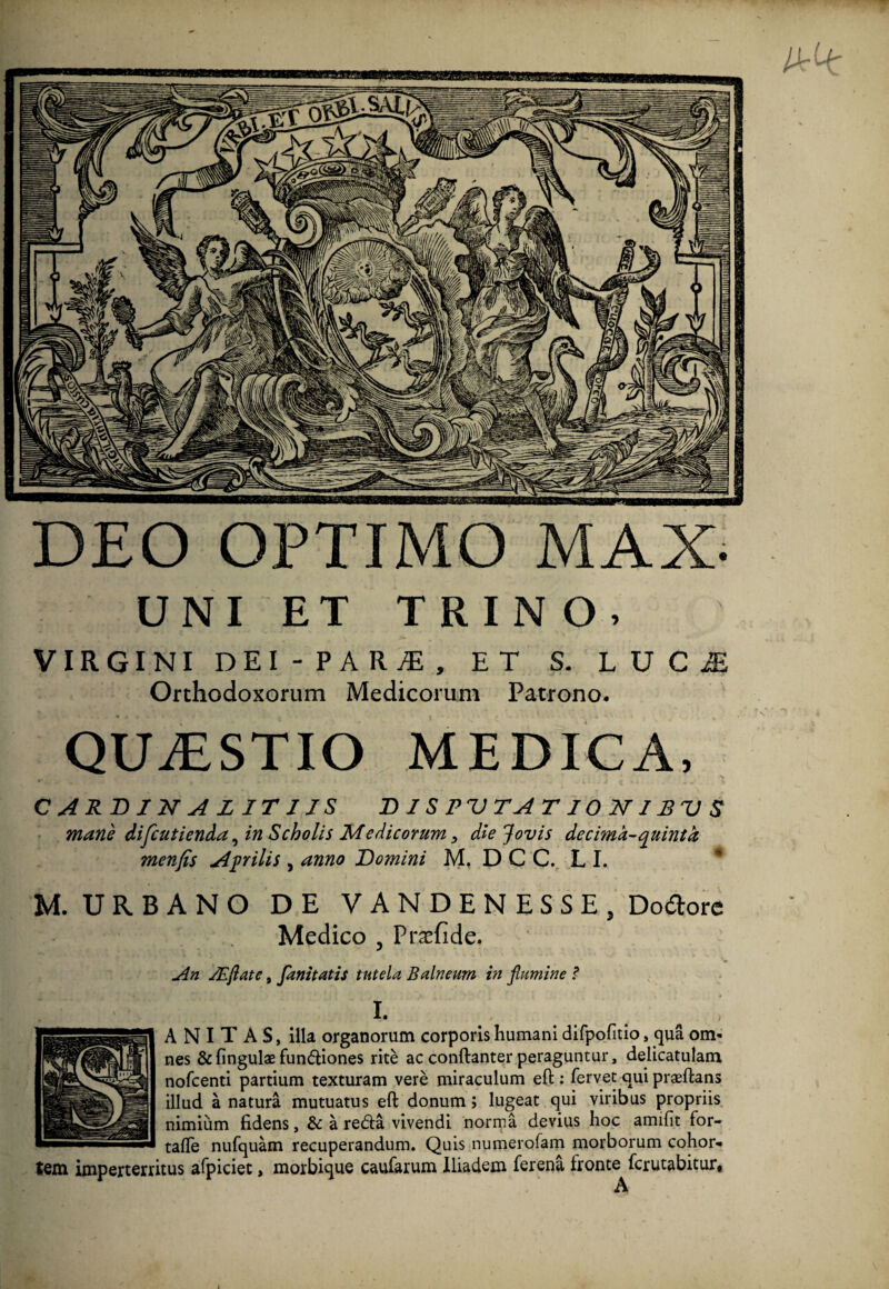 nnp^i'iiniiir.<iiimuinmiiiiinni])^ DEO OPTIMO MAX- UNI ET TRINO. VIRGINI DEI-PARjE, ET S. LUC£ Orthodoxorum Medicorum Patrono. QUAESTIO MEDICA, C ARD 1 N A L IT 1 IS DISPVTATIONIRVS mane difcutienda, in Scholis Medicorum 3 die Jovis de cima-quinta menfis Aprilis , anno Domini M. D C C. L I. M. URBANO DE VANDENESSE, Dolore Medico ? Prasfide. An JEflate, fanitatis tutela Balneum in flumine ? I. A N I T A S, illa organorum corporis humani difpofitio, qua om¬ nes & lingulae fundiones rite ac conftanter peraguntur, delicatulam nofcenti partium texturam vere miraculum eft: fervet qui praeftans illud a natura mutuatus eft donum; lugeat qui viribus propriis nimium fidens, & a reda vivendi norma devius hoc amifit for- tafle nufquam recuperandum. Quis numerofam morborum cohor¬ tem imperterritus afpiciet, morbique caufarum Iliadem ferena Ironte fcrutabitur.