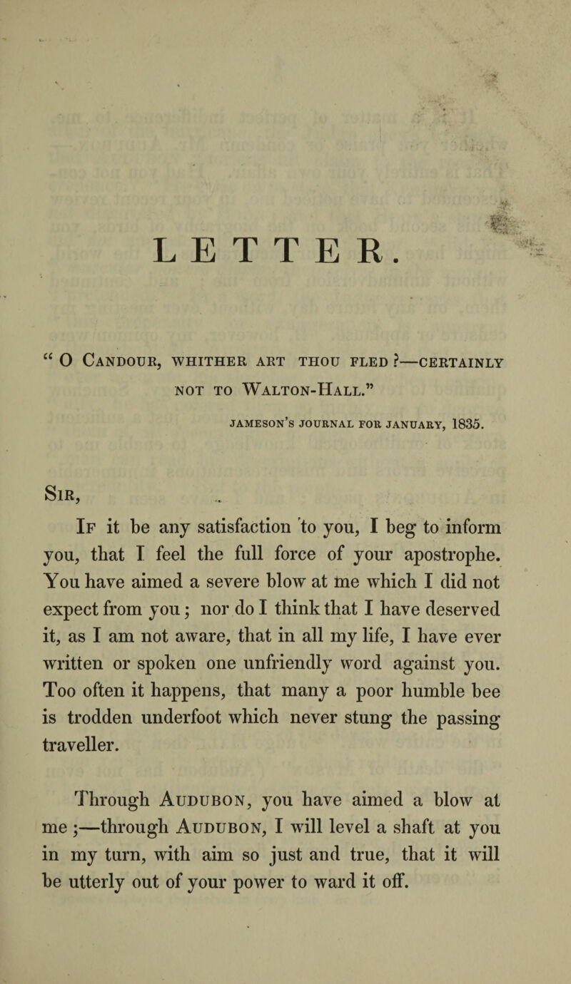 LETTER. “ O Candour, whither art thou fled ?—certainly NOT TO WaLTON-HaLL.” jameson’s journal for January, 1835. Sir, If it be any satisfaction to you, I beg to inform you, that I feel the full force of your apostrophe. You have aimed a severe blow at me which I did not expect from you; nor do I think that I have deserved it, as I am not aware, that in all my life, I have ever written or spoken one unfriendly word against you. Too often it happens, that many a poor humble bee is trodden underfoot which never stung the passing traveller. Through Audubon, you have aimed a blow at me ;—through Audubon, I will level a shaft at you in my turn, with aim so just and true, that it will be utterly out of your power to ward it off.