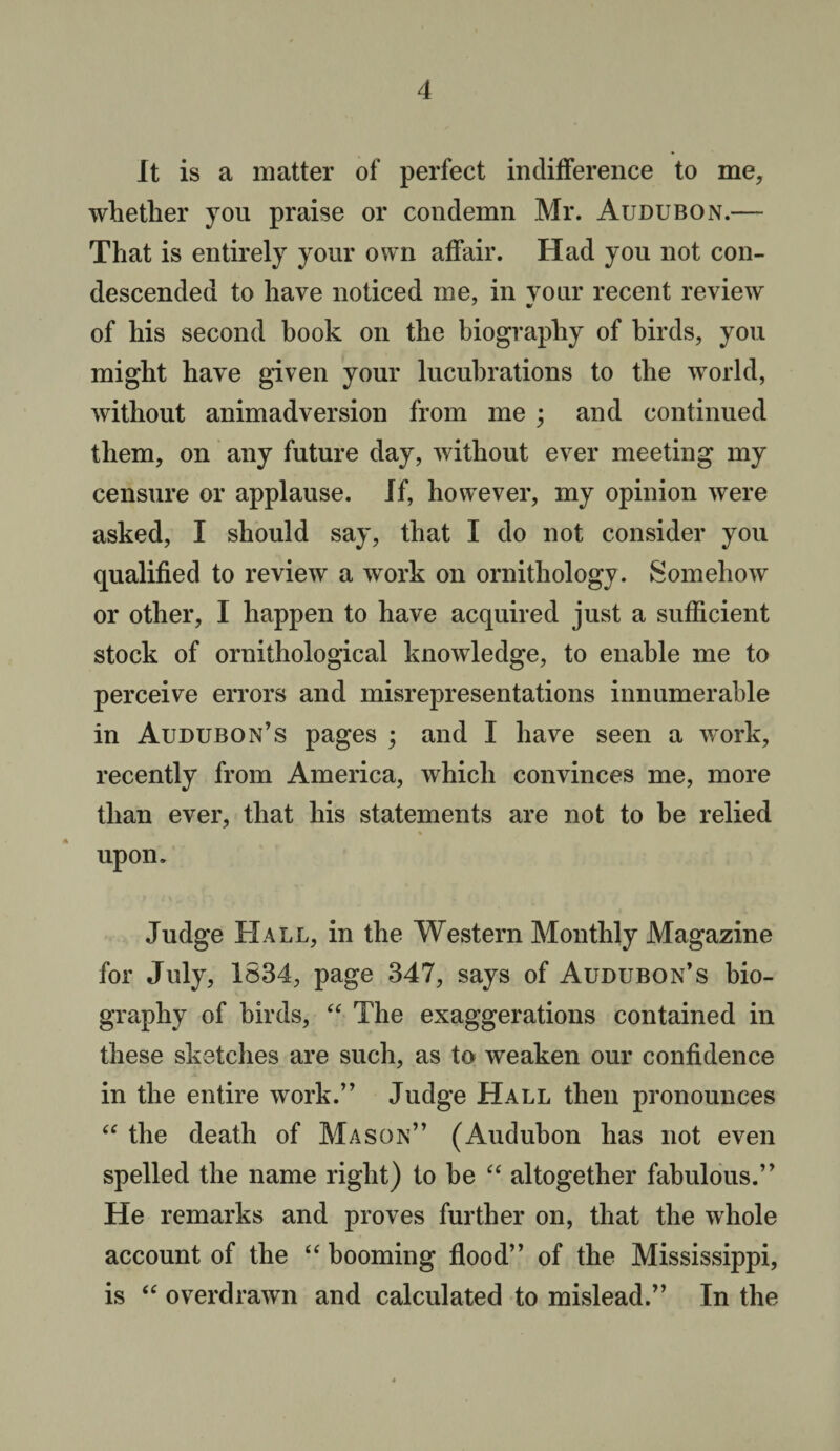 It is a matter of perfect indifference to me, whether you praise or condemn Mr. Audubon.— That is entirely your own affair. Had you not con¬ descended to have noticed me, in your recent review of his second book on the biography of birds, you might have given your lucubrations to the world, without animadversion from me ; and continued them, on any future day, without ever meeting my censure or applause. If, however, my opinion were asked, I should say, that I do not consider you qualified to review a work on ornithology. Somehow or other, I happen to have acquired just a sufficient stock of ornithological knowledge, to enable me to perceive errors and misrepresentations innumerable in Audubon’s pages ; and I have seen a work, recently from America, which convinces me, more than ever, that his statements are not to be relied upon. Judge Hall, in the Western Monthly Magazine for July, 1834, page 347, says of Audubon’s bio¬ graphy of birds, “ The exaggerations contained in these sketches are such, as to weaken our confidence in the entire work.” Judge Hall then pronounces “ the death of Mason” (Audubon has not even spelled the name right) to be “ altogether fabulous.” He remarks and proves further on, that the whole account of the “ booming flood” of the Mississippi, is “ overdrawn and calculated to mislead.” In the